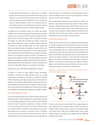 GESTIÓN DEL AGUA
el sector agropecuario mientras que en Brasil, que es una potencia

y 670 pesos al año.4 Si se considera que esta persona paga 50 pesos al

agrícola a nivel mundial, ese sector utiliza sólo el 53% del agua y es más

bimestre (o 300 pesos al año),5 en muchos casos el organismo no alcanza

eficiente en su uso (ej. utiliza 1,621 litros por kilo de maíz). Además,

siquiera a cubrir los costos de traslado.

ante la creciente escasez y las declaraciones de veda de agua que
existen en diferentes regiones en el país, se ha limitado el acceso de
otros sectores económicos con alto potencial económico (ej. industria),
lo cual ha resultado en la aparición de mercados negros de agua.

Otras ciudades también deben traer agua de fuentes muy lejanas. Por
ejemplo, la mayor parte del líquido de las ciudades de Tijuana, Tecate,
Ensenada y Playas de Rosarito proviene del Río Colorado que está a más
de 150 km de distancia (desde Tijuana). Esto le ha generado tanto a los

Los gobiernos de los municipios urbanos son víctimas pero también

municipios como a los gobiernos federal y estatal la necesidad de invertir

culpables de la creciente escasez del agua. No obstante que las ciudades

importantes sumas de dinero para construir y ampliar el acueducto Río

consumen sólo una pequeña fracción del volumen total del país (16%),

Colorado-Tijuana en una de las zonas más áridas del país.

tienen el enorme reto de llevar el agua al 78% de la población mexicana.

El reto en la distribución

Sin embargo, las instituciones municipales que proveen el servicio de
agua enfrentan rezagos para hacerlo con calidad y cobertura suficientes.

Por otro lado, el crecimiento de la mancha urbana de prácticamente todas

Por ejemplo, las ciudades de México tienen una menor cobertura del

las ciudades ha agravado el reto de la distribución ya que una vez que la

servicio que ciudades de países comparables: en promedio el 96% de los
habitantes urbanos mexicanos está cubierto por la red de agua potable, lo
cual es equiparable a los países latinoamericanos más pobres como Bolivia,
mientras que en Colombia la cobertura es de 99%.3 Las deficiencias en
cobertura y otros problemas en el servicio se pueden explicar en parte por el
alto grado de complejidad que existe a lo largo de toda la cadena del servicio:
desde el abastecimiento, hasta la distribución, suministro y saneamiento, así
como por las malas políticas fiscales, como se describe a continuación.

Retos en los sistemas urbanos de agua
En México, los servicios de agua potable, drenaje, alcantarillado,
tratamiento y disposición de aguas residuales recaen por mandato
constitucional en los gobiernos municipales y en el Gobierno del Distrito

CONAGUA le entrega el agua a los municipios, éstos deben poder llevarla
a las nuevas poblaciones que en su mayoría se están construyendo en la
periferia de las ciudades. Esto implica altísimos costos adicionales para los
gobiernos locales tanto por la necesidad de invertir en nueva infraestructura
como por los costos de operación, ya que estos están estrechamente
ligados con la distancia que el líquido debe recorrer hasta su destino (ver
Diagrama 1): se estima que el costo de una nueva tubería en el Valle de
México es de 28 millones de pesos por kilómetro y el bombeo cuesta 5
centavos adicionales por metro cúbico por cada kilómetro.6
Diagrama 1. Comparación de costos de infraestructura ante 2
distintas densidades urbanas

Baja densidad

Hogares

Federal. No obstante, existen algunas excepciones en donde los gobiernos

Fuente de abastecimiento de agua

estatales de tres entidades (además del Distrito Federal) han asumido la

Costo de infraestructura (por km)

responsabilidad de proveer dichos servicios: Querétaro, Tabasco y Oaxaca.
Aun con esas excepciones, los problemas que a continuación se describen

Alta densidad
2x

son compartidos por la mayoría de los organismos municipales y estatales.

El reto del abastecimiento

x
Costo total BD = 8x
Costo total AD = 4x

Uno de los principales problemas de los sistemas urbanos de agua es el
del abastecimiento. Trasladar el agua desde su origen hasta las ciudades
y a las comunidades representa un altísimo costo tanto para el Gobierno
Federal como para los organismos operadores y municipios –estimado

Por ende, es natural que las zonas centrales de las ciudades tengan una

en unos 5 centavos de peso por cada metro cúbico por kilómetro lineal.

mejor cobertura de la red de agua potable y drenaje. Por ejemplo, en

En la Ciudad de México, por ejemplo, donde el agua tiene que traerse

el Distrito Federal, donde la mancha urbana se ha mantenido estable

desde lugares que se encuentran a distancias de entre 57 kilómetros

en los últimos años, el 98% de los habitantes tienen acceso a agua

(como es el caso de Lerma) hasta 140 kilómetros (como es el caso de

potable, mientras que en lugares como Cuautitlán Izcalli sólo el 88% de

Temascaltepec), el costo de traslado del agua por persona está entre 270

la población tiene acceso.7

PROPUESTAS PARA LA GESTIÓN PROFESIONAL DE LAS CIUDADES

141

 