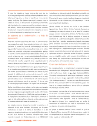 Al crecer las ciudades de manera horizontal, los costos que los

recolectado en los sistemas formales de alcantarillado municipal (a más

municipios y/o los organismos operadores enfrentan para llevar el servicio

de 15 puntos porcentuales de la meta para el sexenio, que es de 60%).12

a los nuevos hogares que se ubican en la periferia se incrementan de

El porcentaje de aguas residuales tratadas en las grandes ciudades del

manera significativa. Esto pone en riesgo tanto la cobertura como la

país varía del 100% en ciudades como León y Monterrey, al 1% en la

calidad del servicio, por el mayor costo de operación y mantenimiento

zona metropolitana de Guadalajara.

a la infraestructura. Una manera de reducir los incentivos de irse a vivir
a la periferia y fomentar el crecimiento compacto (es decir, con mayor
densidad) sería incorporar los costos adicionales en las tarifas del servicio
en función de la distancia que se esté del centro de la red.

El problema de la contaminación y la falta de
saneamiento

Algunas ciudades han buscado dar solución a este problema:
Aguascalientes, Tijuana, Colima, Comitán, Tapachula, Guanajuato y
Chilpancingo concluyeron la construcción de las plantas de tratamiento
de aguas residuales más importantes del último año.13 Grandes ciudades
como Guadalajara y el Valle de México se encuentran en proceso de
construcción de sus tan necesitadas plantas de tratamiento, conocidas

A los retos anteriores se suman los altos niveles de contaminación de

como Agua Prieta y Atotonilco, respectivamente. Varias de estas nuevas

cuencas y acuíferos debido al uso de sustancias toxicas en la industria

plantas dan o darán servicio a más de un municipio e incluso a toda una

y el campo. De acuerdo con CONAGUA, Piedras Negras y el área de La

zona metropolitana, generando un ahorro considerable en los costos. Esto

Laguna en Coahuila, así como Cuernavaca y Chilpancingo, son los centros

se ha logrado gracias a arreglos intermunicipales en donde se establece

urbanos más fuertemente contaminados por residuos sólidos. Mientras

desde el mecanismo de financiamiento hasta la operación de la planta,

en Coahuila y Guerrero probablemente se debe a residuos mineros, en el

dando como resultado un modelo más eficiente de inversión y operación

caso de La Laguna se debe a contaminantes industriales. Sin embargo,

de un servicio público que bien podría extenderse al resto del sistema de

el Índice de Calidad del Agua publicado por CONAGUA no cuenta con

agua. Además, esta coordinación les ha permitido tener un acceso más

información más específica que permita alertar a la población sobre la

eficiente a fuentes de financiamiento estatal y federal.

presencia de tóxicos como el arsénico o el cromo hexavalente en el agua.

8

Al no tener un manejo integral de las cuencas, el agua que llega a la mayoría
de las ciudades mexicanas puede tener algún grado de contaminación.
Esto muchas veces requiere de un tratamiento para alcanzar un grado
aceptable de potabilización, lo que incrementa los costos. Un estudio
reciente estima un costo de tratamiento de potabilización de un peso
por metro cúbico, más una inversión inicial de 134 millones de pesos
por cada metro cúbico por segundo de capacidad.9 Es decir, el costo
de tratar el agua puede incluso llegar a ser mayor al costo de transporte.

El reto para las finanzas públicas
Los municipios enfrentan un reto adicional a la complejidad técnica y a
los altos costos para poder prestar el servicio de manera autosustentable
en términos financieros: el cobro del agua. Según el estudio del CCA, las
50 ciudades más importantes de México tienen una eficiencia comercial
(es decir, el volumen de agua pagado sobre el volumen facturado) del
73%, lo que significa que un 27% del agua no se paga. Además, tampoco
tienen la última palabra para definir el nivel de las tarifas, ya que esto
recae en los congresos estatales y por tanto su definición suele estar

Muchas veces el tratamiento que recibe es insuficiente para hacerla segura

influenciada por decisiones políticas.

para el consumo humano, lo que genera costos adicionales para los hogares
(ej. compra de garrafones) y graves problemas de salud (ej. enfermedades

Como resultado, más de la mitad de los organismos operadores urbanos

gastrointestinales). De acuerdo con CONAGUA, la zona centro del país es la

no recuperan sus costos operativos a través del cobro del servicio.

de mayor presencia de contaminación por materia orgánica, e incluso en la

Esto implica que el municipio destina una buena parte de sus ingresos

región del Valle de México y Sistema Cutzamala la mitad de las estaciones

para mantener a dichos organismos a través de subsidios implícitos.

de monitoreo presentan altos niveles de contaminación.10

Los organismos tampoco tienen capacidad propia para ampliar la

Las ciudades mexicanas tampoco han invertido lo suficiente en el
tratamiento de sus aguas residuales. Del volumen total de aguas

infraestructura de distribución ni para invertir en el saneamiento, por lo
que dependen de subsidios federales y estatales.

residuales que se capta en el sistema de alcantarillado en los 50

Por ejemplo, en el Distrito Federal el subsidio al Sistema de Aguas de

organismos operadores considerados en el estudio del CCA, únicamente

la Ciudad de México es de casi 10 mil millones de pesos anuales, lo

el 53%11 recibe algún tipo de tratamiento. El rezago es mayor a nivel

que representa el 7% del presupuesto total dela entidad para 2012. Esto

nacional, en donde la cifra oficial de tratamiento es de 44.8%del total

implica un gasto por habitante de $1,113.14

142

EL MUNICIPIO UNA INSTITUCIÓN DISEÑADA PARA EL FRACASO

 