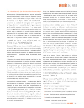 GESTIÓN DEL AGUA
Los costos sociales que resultan de subsidiar el agua
Aunque una tarifa subsidiada puede parecer un alivio para las familias de
más bajos ingresos, son esos hogares quienes más recienten las carencias
de tener un servicio de mala calidad y que en gran medida es el resultado
de tener tarifas que no reflejan el verdadero costo de abastecimiento y
saneamiento. Así, la población de bajos ingresos termina pagando más

Aunque a esta ley le faltaba establecer mecanismos para que los congresos
estatales fijaran las tarifas de agua de acuerdo al costo real del líquido y no
a intereses políticos, como se hizo en Brasil en 1997, era un gran avance
en materia de regulación fiscal. Sin embargo, la iniciativa fue retirada del
Senado debido a que se llegó a la conclusión de que éste era un dominio
estatal y para poder aprobar esta ley debía modificarse la Constitución.

por el agua al verse en la necesidad de adquirir el agua en pipas o en

En contraste, en febrero de 2012 se aprobó una reforma al Artículo 4°

garrafones debido tanto a que no tienen acceso a la red de agua potable

Constitucional que establece que “toda persona tiene derecho al acceso,

como a la irregularidad en el servicio o a la mala calidad del líquido. Como

disposición y saneamiento de agua para consumo personal y doméstico en

resultado, al decil de la población con menores ingresos, el agua le cuesta

forma suficiente, salubre, aceptable y asequible. El Estado garantizará este

una mayor proporción de su ingreso (1.4% de su ingreso, mientras que al

derecho y la ley definirá las bases, apoyos y modalidades para el acceso

decil más rico sólo le cuesta el 0.4%).15 A su vez, una baja tarifa del líquido

y uso equitativo y sustentable de los recursos hídricos, estableciendo la

se traduce en que los ciudadanos no tengan incentivos para cuidarlo.

participación de la Federación, las entidades federativas y los municipios,

La parálisis en la legislación hídrica y su
efecto en las políticas públicas

así como la participación de la ciudadanía para la consecución de dichos
fines”.16 Una reforma tan abstracta como esta no agrega valor para
avanzar en la definición de políticas públicas para el sector. En cambio,

Desde el año 1982, cuando se reformó el artículo 115 de la Constitución,

existe el riesgo de ser utilizada políticamente con propósitos populistas

el manejo del agua depende delos organismos operadores municipales,

para fomentar que ciertos grupos no paguen por el agua, poniendo en

también conocidos como Comisiones, Sistemas o Juntas Municipales. El

riesgo el que los organismos operadores puedan cortarles el servicio ya

propósito de la reforma a la Constitución fue darle a los municipios una

que de hacerlo se violaría su derecho constitucional.

mayor independencia y posibilidad de atender las necesidades básicas
de la población.

A pesar de que garantizar el acceso al agua potable de los ciudadanos
debe ser una obligación del Estado, este no puede ni debe proveerla de

La mayoría de los problemas del sector surgen por el hecho de que dicha

forma gratuita ya que existe una creciente escasez y por tanto una mayor

reforma no se ha acompañado de una regulación secundaria a nivel federal

competencia por ella, lo que elimina su carácter de bien público puro. Sin

que establezca los lineamientos generales para el buen funcionamiento

embargo, el hecho de que la Constitución establezca que “la ley definirá las

de los organismos de agua. Por ejemplo, mientras que en Colombia la

bases, apoyos y modalidades para el acceso y uso equitativo y sustentable

ley establece que éstos deben ser autosustentables y rendir cuentas a la

de los recursos hídricos” debe aprovecharse para que en un futuro sea

ciudadanía, en México no hay nada parecido en la Ley de Aguas Nacionales.

posible aprobar leyes que reconozcan al agua como un bien económico.

Ante esta ausencia, los municipios no cuentan con el respaldo jurídico que
les permita ofrecer un servicio de calidad, así como tampoco se les obliga

Elementos para una buena gestión del agua:
algunos ejemplos

a transparentar el uso de los recursos públicos.

El Consejo Consultivo del Agua (CCA), en su último informe sobre

Los intentos más recientes por fortalecer a los organismos de agua han

la gestión del agua en las ciudades, define los siguientes principios

sido cancelados por los legisladores. En 2008, la Comisión de Recursos

necesarios para una buena gestión:17

los incentive a cubrir sus costos para generar los recursos suficientes que

Hidráulicos del Senado retomó la idea de la Asociación Nacional de
Empresas de Agua y Saneamiento (ANEAS) al proponer la iniciativa de la
Ley de Agua Potable y Saneamiento, la cual buscaba crear un Sistema

1) Contar con autonomía y personalidad jurídica propia
2) Desarrollar un plan de desarrollo a largo plazo

Nacional de Información de los Servicios de Agua Potable, Alcantarillado y

3) Instrumentar procedimientos transparentes para la fijación de tarifas

Saneamiento. Este sistema incluiría indicadores de gestión y establecería

4) Publicar informes anuales de desempeño que estén auditados

lineamientos para una contabilidad homogénea, alineando los recursos
que otorgan la federación y el estado a la evaluación o avance de metas,
en función de dichos indicadores.

5) Abrir espacios a la participación ciudadana
6) Establecer un sistema de atención de quejas

PROPUESTAS PARA LA GESTIÓN PROFESIONAL DE LAS CIUDADES

143

 