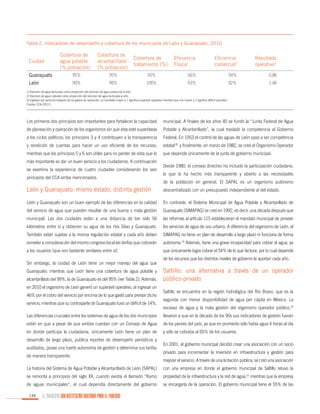 Tabla 2. Indicadores de desempeño y cobertura de los municipios de León y Guanajuato, 2010

Ciudad

Cobertura de
agua potable
(% población)

Cobertura de
alcantarillado
(% población)

Cobertura de
tratamiento (%)

95%

95%

99%

99%

Guanajuato
León

Eficiencia
Física1

Eficiencia
comercial2

Resultado
operativo3

50%

66%

54%

0.86

100%

63%

92%

1.46

1/ Volumen de agua facturada como proporción del volumen de agua producida al año.
2/ Volumen de agua cobrada como proporción del volumen de agua facturada al año.
3/ Ingresos por servicios respecto de los gastos de operación; un resultado mayor a 1 significa superávit operativo mientras que uno menor a 1 significa déficit operativo.
Fuente: CCA (2011).

Los primeros dos principios son importantes para fortalecer la capacidad

municipal. A finales de los años 40 se fundó la “Junta Federal de Agua

de planeación y operación de los organismos sin que ésta esté supeditada

Potable y Alcantarillado”, la cual trasladó la competencia al Gobierno

a los ciclos políticos; los principios 3 y 4 contribuyen a la transparencia

Federal. En 1953 el control de las aguas de León pasó a ser competencia

y rendición de cuentas para hacer un uso eficiente de los recursos;

estatal18 y finalmente, en marzo de 1982, se creó el Organismo Operador

mientras que los principios 5 y 6 son útiles para no perder de vista que lo

que depende únicamente de la junta de gobierno municipal.

más importante es dar un buen servicio a los ciudadanos. A continuación
se examina la experiencia de cuatro ciudades considerando los seis
principios del CCA arriba mencionados.

Desde 1980, el consejo directivo ha incluido la participación ciudadana,
lo que lo ha hecho más transparente y abierto a las necesidades
de la población en general. El SAPAL es un organismo autónomo

León y Guanajuato: mismo estado, distinta gestión

descentralizado con un presupuesto independiente al del estado.

León y Guanajuato son un buen ejemplo de las diferencias en la calidad

En contraste, el Sistema Municipal de Agua Potable y Alcantarillado de

del servicio de agua que pueden resultar de una buena o mala gestión

Guanajuato (SIMAPAG) se creó en 1992, es decir, una década después que

municipal. Las dos ciudades están a una distancia de tan sólo 56

las reformas al artículo 115 establecieran el mandato municipal de proveer

kilómetros entre sí y obtienen su agua de los ríos Silao y Guanajuato.

los servicios de agua de uso urbano. A diferencia del organismo de León, el

También están sujetas a la misma regulación estatal y cada año deben

SIMAPAG no tiene un plan de desarrollo a largo plazo ni funciona de forma

someter a consideración del mismo congreso local las tarifas que cobrarán

autónoma.19 Además, tiene una grave incapacidad para cobrar el agua, ya

a los usuarios (que son bastante similares entre sí).

que únicamente logra cobrar el 54% de lo que factura, por lo cual depende

Sin embargo, la ciudad de León tiene un mejor manejo del agua que
Guanajuato: mientras que León tiene una cobertura de agua potable y
alcantarillado del 99%, la de Guanajuato es del 95% (ver Tabla 2). Además,
en 2010 el organismo de León generó un superávit operativo, al ingresar un
46% por el cobro del servicio por encima de lo que gastó para prestar dicho
servicio, mientras que su contraparte de Guanajuato tuvo un déficit de 14%.

de los recursos que los distintos niveles de gobierno le aportan cada año.

Saltillo: una alternativa a través de un operador
público-privado
Saltillo se encuentra en la región hidrológica del Río Bravo, que es la
segunda con menor disponibilidad de agua per cápita en México. La
escasez de agua y la mala gestión del organismo operador público,20

Las diferencias cruciales entre los sistemas de agua de los dos municipios

llevaron a que en la década de los 90s sus indicadores de gestión fueran

están en que a pesar de que ambos cuentan con un Consejo de Agua

de los peores del país, ya que en promedio sólo había agua 4 horas al día

en donde participa la ciudadanía, únicamente León tiene un plan de

y sólo se cobraba al 65% de los usuarios.

desarrollo de largo plazo, publica reportes de desempeño periódicos y
auditados, posee una fuerte autonomía de gestión y determina sus tarifas
de manera transparente.

En 2001, el gobierno municipal decidió crear una asociación con un socio
privado para incrementar la inversión en infraestructura y gestión para
mejorar el servicio. A través de una licitación pública, se creó una asociación

La historia del Sistema de Agua Potable y Alcantarillado de León (SAPAL)

con una empresa en donde el gobierno municipal de Saltillo retuvo la

se remonta a principios del siglo XX, cuando existía el llamado “Ramo

propiedad de la infraestructura y la red de agua,21 mientras que la empresa

de aguas municipales”, el cual dependía directamente del gobierno

se encargaría de la operación. El gobierno municipal tiene el 55% de las

144

EL MUNICIPIO UNA INSTITUCIÓN DISEÑADA PARA EL FRACASO

 
