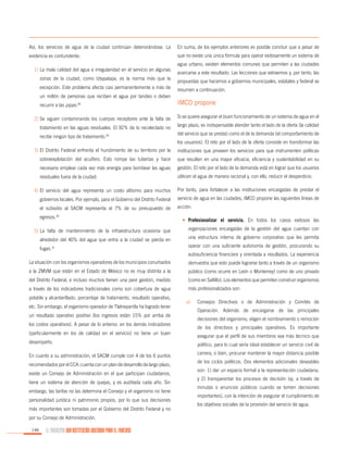 Así, los servicios de agua de la ciudad continúan deteriorándose. La

En suma, de los ejemplos anteriores es posible concluir que a pesar de

evidencia es contundente:

que no existe una única fórmula para operar exitosamente un sistema de

1)	La mala calidad del agua e irregularidad en el servicio en algunas
zonas de la ciudad, como Iztapalapa, es la norma más que la
excepción. Este problema afecta casi permanentemente a más de
un millón de personas que reciben el agua por tandeo o deben
recurrir a las pipas.28
2)	Se siguen contaminando los cuerpos receptores ante la falta de
tratamiento en las aguas residuales. El 92% de lo recolectado no
recibe ningún tipo de tratamiento.29

agua urbano, existen elementos comunes que permiten a las ciudades
acercarse a este resultado. Las lecciones que extraemos y, por tanto, las
propuestas que hacemos a gobiernos municipales, estatales y federal se
resumen a continuación.

IMCO propone
Si se quiere asegurar el buen funcionamiento de un sistema de agua en el
largo plazo, es indispensable atender tanto el lado de la oferta (la calidad
del servicio que se presta) como el de la demanda (el comportamiento de
los usuarios). El reto por el lado de la oferta consiste en transformar las

3)	El Distrito Federal enfrenta el hundimiento de su territorio por la

instituciones que proveen los servicios para que instrumenten políticas

sobreexplotación del acuífero. Esto rompe las tuberías y hace

que resulten en una mayor eficacia, eficiencia y sustentabilidad en su

necesario emplear cada vez más energía para bombear las aguas

gestión. El reto por el lado de la demanda está en lograr que los usuarios

residuales fuera de la ciudad.

utilicen el agua de manera racional y, con ello, reducir el desperdicio.

4)	El servicio del agua representa un costo altísimo para muchos

Por tanto, para fortalecer a las instituciones encargadas de prestar el

gobiernos locales. Por ejemplo, para el Gobierno del Distrito Federal

servicio de agua en las ciudades, IMCO propone las siguientes líneas de

el subsidio al SACM representa el 7% de su presupuesto de

acción:

egresos.30

•	 Profesionalizar el servicio. En todos los casos exitosos las

5)	 falta de mantenimiento de la infraestructura ocasiona que
La

organizaciones encargadas de la gestión del agua cuentan con

alrededor del 40% del agua que entra a la ciudad se pierda en

una estructura interna de gobierno corporativo que les permita

fugas.31

operar con una suficiente autonomía de gestión, procurando su
autosuficiencia financiera y orientada a resultados. La experiencia

La situación con los organismos operadores de los municipios conurbados

demuestra que esto puede lograrse tanto a través de un organismo

a la ZMVM que están en el Estado de México no es muy distinta a la

público (como ocurre en León o Monterrey) como de uno privado

del Distrito Federal, e incluso muchos tienen una peor gestión, medido

(como en Saltillo). Los elementos que permiten construir organismos

a través de los indicadores tradicionales como son cobertura de agua

más profesionalizados son:

potable y alcantarillado, porcentaje de tratamiento, resultado operativo,
etc. Sin embargo, el organismo operador de Tlalnepantla ha logrado tener
un resultado operativo positivo (los ingresos están 15% por arriba de
los costos operativos). A pesar de lo anterior, en los demás indicadores
(particularmente en los de calidad en el servicio) no tiene un buen
desempeño.
En cuanto a su administración, el SACM cumple con 4 de los 6 puntos
recomendados por el CCA: cuenta con un plan de desarrollo de largo plazo,
existe un Consejo de Administración en el que participan ciudadanos,
tiene un sistema de atención de quejas, y es auditada cada año. Sin
embargo, las tarifas no las determina el Consejo y el organismo no tiene
personalidad jurídica ni patrimonio propios, por lo que sus decisiones
más importantes son tomadas por el Gobierno del Distrito Federal y no
por su Consejo de Administración.
146

EL MUNICIPIO UNA INSTITUCIÓN DISEÑADA PARA EL FRACASO

a)	 Consejos Directivos o de Administración y Comités de
Operación. Además de encargarse de las principales
decisiones del organismo, eligen el nombramiento o remoción
de los directivos y principales operativos. Es importante
asegurar que el perfil de sus miembros sea más técnico que
político, para lo cual sería ideal establecer un servicio civil de
carrera, o bien, procurar mantener la mayor distancia posible
de los ciclos políticos. Dos elementos adicionales deseables
son: 1) dar un espacio formal a la representación ciudadana,
y 2) transparentar los procesos de decisión (ej. a través de
minutas o anuncios públicos cuando se tomen decisiones
importantes), con la intención de asegurar el cumplimiento de
los objetivos sociales de la provisión del servicio de agua.

 