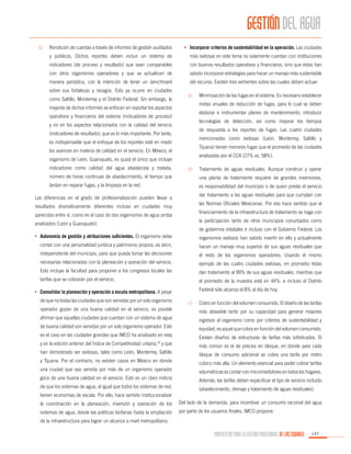 GESTIÓN DEL AGUA
Rendición de cuentas a través de informes de gestión auditados

•	 Incorporar criterios de sustentabilidad en la operación. Las ciudades

y públicos. Dichos reportes deben incluir un sistema de

más exitosas en este tema no solamente cuentan con instituciones

indicadores (de proceso y resultado) que sean comparables

con buenos resultados operativos y financieros, sino que éstas han

con otros organismos operadores y que se actualicen de

sabido incorporar estrategias para hacer un manejo más sustentable

manera periódica, con la intención de tener un benchmark

b)	

del recurso. Existen tres vertientes sobre las cuales deben actuar:

sobre sus fortalezas y rezagos. Esto ya ocurre en ciudades
como Saltillo, Monterrey y el Distrito Federal. Sin embargo, la

a)	

metas anuales de reducción de fugas, para lo cual se deben

mayoría de dichos informes se enfocan en reportar los aspectos

elaborar e instrumentar planes de mantenimiento, introducir

operativos y financieros del sistema (indicadores de proceso)

tecnologías de detección, así como mejorar los tiempos

y no en los aspectos relacionados con la calidad del servicio

de respuesta a los reportes de fugas. Las cuatro ciudades

(indicadores de resultado), que es lo más importante. Por tanto,

mencionadas como exitosas (León, Monterrey, Saltillo y

es indispensable que el enfoque de los reportes esté en medir

Tijuana) tienen menores fugas que el promedio de las ciudades

los avances en materia de calidad en el servicio. En México, el

analizadas por el CCA (27% vs. 58%).

organismo de León, Guanajuato, es quizá el único que incluye
indicadores como calidad del agua abastecida y tratada,

Minimización de las fugas en el sistema. Es necesario establecer

b)	

Tratamiento de aguas residuales. Aunque construir y operar

número de horas continuas de abastecimiento, el tiempo que

una planta de tratamiento requiere de grandes inversiones,

tardan en reparar fugas, y la limpieza en la red.

es responsabilidad del municipio o de quien presta el servicio
dar tratamiento a las aguas residuales para que cumplan con

Las diferencias en el grado de profesionalización pueden llevar a

las Normas Oficiales Mexicanas. Por eso hace sentido que el

resultados dramáticamente diferentes incluso en ciudades muy

financiamiento de la infraestructura de tratamiento se haga con

parecidas entre sí, como es el caso de dos organismos de agua arriba

la participación tanto de otros municipios conurbados como

analizados (León y Guanajuato).

de gobiernos estatales e incluso con el Gobierno Federal. Los

•	 Autonomía de gestión y atribuciones suficientes. El organismo debe

organismos exitosos han sabido invertir en ello y actualmente

contar con una personalidad jurídica y patrimonio propios, es decir,

hacen un manejo muy superior de sus aguas residuales que

independiente del municipio, para que pueda tomar las decisiones

el resto de los organismos operadores. Usando el mismo

necesarias relacionadas con la planeación y operación del servicio.

ejemplo de las cuatro ciudades exitosas, en promedio éstas

Esto incluye la facultad para proponer a los congresos locales las

dan tratamiento al 99% de sus aguas residuales, mientras que

tarifas que se cobrarán por el servicio.

el promedio de la muestra está en 44%, e incluso el Distrito
Federal sólo alcanza el 8% al día de hoy.

•	 Consolidar la planeación y operación a escala metropolitana. A pesar
de que no todas las ciudades que son servidas por un solo organismo

c)	

Cobro en función del volumen consumido. El diseño de las tarifas

operador gozan de una buena calidad en el servicio, es posible

más deseable tanto por su capacidad para generar mayores

afirmar que aquellas ciudades que cuentan con un sistema de agua

ingresos al organismo como por criterios de sustentabilidad y

de buena calidad son servidas por un solo organismo operador. Este

equidad, es aquel que cobra en función del volumen consumido.

es el caso en las ciudades grandes que IMCO ha analizado en esta

Existen diseños de estructuras de tarifas más sofisticados. El

y en la edición anterior del Índice de Competitividad urbana,32 y que

más común es el de precios en bloque, en donde para cada

han demostrado ser exitosas, tales como León, Monterrey, Saltillo

bloque de consumo adicional se cobra una tarifa por metro

y Tijuana. Por el contrario, no existen casos en México en donde

cúbico más alta. Un elemento esencial para poder cobrar tarifas

una ciudad que sea servida por más de un organismo operador

volumétricas es contar con micromedidores en todos los hogares.

goce de una buena calidad en el servicio. Esto es un claro indicio

Además, las tarifas deben especificar el tipo de servicio incluido

de que los sistemas de agua, al igual que todos los sistemas de red,

(abastecimiento, drenaje y tratamiento de aguas residuales).

tienen economías de escala. Por ello, hace sentido institucionalizar
la coordinación en la planeación, inversión y operación de los

Del lado de la demanda, para incentivar un consumo racional del agua

sistemas de agua, desde las políticas tarifarias hasta la ampliación

por parte de los usuarios finales, IMCO propone:

de la infraestructura para lograr un alcance a nivel metropolitano.

PROPUESTAS PARA LA GESTIÓN PROFESIONAL DE LAS CIUDADES

147

 