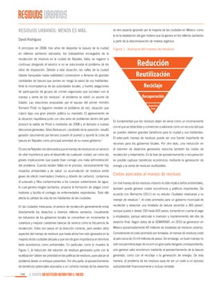 RESIDUOS URBANOS
Residuos urbanos: menos es más.
David Rodríguez
A principios de 2008, tras años de depositar la basura de la ciudad

es otro aspecto ignorado por la mayoría de las ciudades en México, como
lo es la explotación del gas metano que se genera en los rellenos sanitarios
a partir de la descomposición de materia orgánica.
Figura 1. Jerarquía del manejo de residuos

en rellenos sanitarios saturados, los trabajadores encargados de la
recolección de residuos en la ciudad de Nápoles, Italia, se negaron a
continuar otorgando el servicio si no se solucionaba el problema de los
sitios de disposición. Debido a esta situación, las calles de la ciudad
(desde banquetas hasta vialidades) comenzaron a llenarse de grandes
cantidades de basura que ponían en riesgo la salud de sus habitantes.
Ante la incompetencia de las autoridades locales, y fuertes alegaciones
de participación de grupos de crimen organizado que lucraban con el
manejo y venta de los residuos1, el problema se volvió un asunto de
Estado. Las soluciones propuestas por el equipo del primer ministro
Romano Prodi no lograron resolver el problema de raíz, situación que

Reducción
Reutilización
Reciclaje
Recuperación
Disposición
final

colocó bajo una gran presión política su mandato. El agravamiento de
la situación napolitana junto con otra serie de problemas dentro del país
provocó la salida de Prodi a mediados de 2008 y el llamado a nuevas
elecciones generales. Silvio Berlusconi, candidato de la oposición, resultó
ganador (asumiendo por tercera ocasión el puesto) y apuntó la crisis de
basura en Nápoles como principal prioridad de su nuevo gobierno.2

Es fundamental que los residuos dejen de verse como un inconveniente
con el que se debe lidiar y comiencen a valorarse como un recurso del que
se pueden obtener grandes beneficios para la ciudad y sus habitantes.
El adecuado manejo de residuos puede ser una fuente importante de
recursos para los gobiernos locales. Por otro lado, una reducción en

El caso de Nápoles nos demuestra que el manejo de residuos es un servicio

el volumen de desechos generados reduciría también los costos de

de vital importancia para el desarrollo de cualquier ciudad, así como las

recolección y tratamiento. En la fase de aprovechamiento o recuperación

graves implicaciones que puede traer consigo una mala administración

es posible capturar beneficios económicos mediante la generación de

del problema. Cuando existen fallas en el proceso, necesariamente hay

energía y la venta de residuos reutilizables.

impactos ambientales y de salud. La acumulación de residuos emite
gases de efecto invernadero (metano y dióxido de carbono), contamina

Costos asociados al manejo de residuos

el subsuelo y filtra contaminantes a los cuerpos subterráneos de agua,

Un mal manejo de los residuos urbanos no sólo implica daños ambientales,

lo cual genera riesgos sanitarios, propicia la formación de plagas como

también puede generar costos económicos y políticos importantes. De

roedores y facilita el contagio de enfermedades respiratorias. Todo ello

acuerdo con Bernache (2011) en su estudio Ciudades mexicanas y su

afecta la calidad de vida de los habitantes de las ciudades.

manejo de residuos 4, el costo promedio para un gobierno municipal de

En las ciudades mexicanas, el servicio de recolección generalmente envía

recolectar y desechar una tonelada de basura asciende a 365 pesos5,

directamente los desechos a diversos rellenos sanitarios. Usualmente

aunque puede ir desde 150 hasta 620 pesos, tomando en cuenta el pago

los esfuerzos de los gobiernos locales se concentran en incrementar la

a empleados, parque vehicular e inversión y mantenimiento del sitio de

cobertura y mejorar cuestiones básicas de servicio como la frecuencia de

desecho final. Según datos de la SEMARNAT, en 2010 se generaron en

recolección. Estos son pasos en la dirección correcta, pero existen otros

México aproximadamente 40 millones de toneladas de residuos urbanos.

aspectos del manejo de residuos que hasta ahora han sido ignorados en la

Considerando el costo promedio por tonelada, el manejo de residuos costó

mayoría de las ciudades del país y que son de gran importancia en términos

al país cerca de 15 mil millones de pesos. Sin embargo, un buen manejo no

tanto económicos como ambientales. En particular, como lo muestra la

solo nos permitiría dejar de incurrir en gran parte del gasto correspondiente,

Figura 1, la reducción del volumen de residuos generados junto con la

sino generar valor económico mediante el aprovechamiento de la basura

reutilización deben ser prioridad en las políticas de residuos, pues atacan el

generada, como con el reciclaje o la generación de energía. De esta

problema desde un enfoque preventivo. Por otra parte, el aprovechamiento

manera, el problema de los residuos pasa de ser un costo a un proceso

de beneficios potenciales asociados a un correcto manejo de los desechos

autosostenible financieramente e incluso rentable.

3

150

EL MUNICIPIO UNA INSTITUCIÓN DISEÑADA PARA EL FRACASO

 