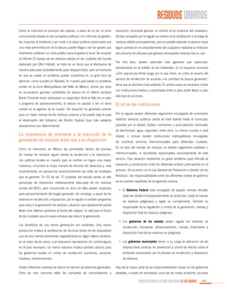 RESIDUOS URBANOS
Como se mencionó al principio del capítulo, a pesar de no ser un tema

educación, buscando generar un cambio en la conducta del ciudadano.

comúnmente tratado en las campañas políticas o en informes de gestión,

Dichas campañas por lo regular se centran en la reutilización y reciclaje de

los impactos al ambiente y por ende a la salud pública ocasionados por

residuos sólidos principalmente, pero es posible extender el alcance hasta

una mala administración de la basura pueden llegar a ser tan graves que

lograr cambios en el comportamiento del ciudadano mediante la inhibición

finalmente conlleven un costo político para el gobierno local. De acuerdo

del consumo de artículos que generan demasiados residuos tras su uso.

al informe El manejo de los residuos sólidos en las ciudades del mundo
elaborado por ONU Hábitat, se trata de un tema que al efectuarse de
manera adecuada probablemente pase desapercibido, pero al momento
en que se vuelve un problema puede convertirse en un gran foco de
atención, como sucedió en Nápoles. En nuestro país existe un problema
similar en la Zona Metropolitana del Valle de México, donde por años
se acumularon grandes cantidades de basura en el relleno sanitario
Bordo Poniente hasta sobrepasar su capacidad. Ante la falta de un plan
o programa de aprovechamiento, la basura ha pasado a ser un tema

Por otro lado, existen estímulos más agresivos que repercuten
directamente en el bolsillo de los habitantes. En el esquema conocido
como pay-as-you-throw (paga por lo que tiras), se cobra al usuario del
servicio de recolección de acuerdo a la cantidad de basura generada6,
tema que se abordará más adelante. En ambos casos es necesario contar
con instituciones fuertes y coordinadas entre sí para poder llevar a cabo
este tipo de acciones.

El rol de las instituciones

central en la agenda de la ciudad. Tal situación ha generado presión
para un mejor manejo de los residuos urbanos y ha puesto bajo la lupa

Por lo regular existen diferentes organismos encargados de suministrar

el desempeño del Gobierno del Distrito Federal (que más adelante

distintos servicios públicos desde el nivel federal hasta el municipal,

abordaremos con detenimiento).

pasando por el estatal. Existen comisiones y procuradurías nacionales

La importancia de orientarse a la reducción de la
generación de residuos antes que a su disposición

de electricidad, agua, seguridad, entre otros. Lo mismo sucede a nivel
estatal, e incluso existen instituciones metropolitanas encargadas
de coordinar servicios intermunicipales para diferentes ciudades.

Como se mencionó, en México las prioridades dentro del proceso

En el caso del manejo de residuos no existen organismos estatales o

de manejo de residuos siguen siendo la recolección y la disposición.

intermunicipales, ni secretarías responsables exclusivamente de este

Las políticas locales en nuestro país se centran en lograr una mayor

servicio. Esta situación representa un grave problema pues dificulta la

cobertura, encontrar la mejor manera de eliminar los desechos y, más

operación y coordinación entre los diferentes actores participantes en el

recientemente, en aprovechar económicamente las miles de toneladas

proceso. De acuerdo con la Ley General de Prevención y Gestión de los

que se generan. En 53 de las 77 ciudades del estudio existe un alto

Residuos7, las responsabilidades entre los diferentes niveles de gobierno

porcentaje de disposición medianamente adecuada de los residuos

se encuentran repartidas de la siguiente manera:

(arriba del 90%), pero únicamente en ocho de ellas existen proyectos
para aprovechamiento del biogás generado. Sin embargo, a pesar de los
avances en recolección y disposición, por lo regular no existen programas
para reducir la generación de residuos, situación que rápidamente podría
llevar a los rellenos sanitarios al borde del colapso. Es vital para el futuro
de las ciudades que el nuevo enfoque sea reducir la generación.
Los beneficios de una menor generación son evidentes. Una menor
producción implica la reutilización de recursos (antes de ser dispuestos)
que de otra manera terminarían degradándose en algún relleno sanitario,

•	 El Gobierno Federal está encargado de expedir normas oficiales
(qué van desde el empaquetamiento de productos, hasta el manejo
de residuos peligrosos) y vigilar su cumplimiento. También es
responsable de la regulación y control de la generación, manejo y
disposición final de residuos peligrosos.
•	 Los gobiernos de los estados deben regular los sistemas de
recolección, transporte, almacenamiento, manejo, tratamiento y
disposición final de los residuos no peligrosos.

en el mejor de los casos, o en basureros clandestinos sin control alguno

•	 Los gobiernos municipales tienen a su cargo la aplicación de las

en el peor escenario. Un menor volumen implica también ahorros para

disposiciones jurídicas de prevención y control de efectos sobre el

los gobiernos locales en costos de recolección (camiones, personal,

ambiente ocasionados por el proceso de recolección y disposición

tiraderos, mantenimiento).

de residuos.

Existen diferentes maneras de reducir el volumen de desechos generados.

Hoy día la mayor parte de las responsabilidades recaen en los gobiernos

Entre las más comunes están las campañas de concientización y

estatales, a través de secretarías como las de medio ambiente, recursos

PROPUESTAS PARA LA GESTIÓN PROFESIONAL DE LAS CIUDADES

151

 