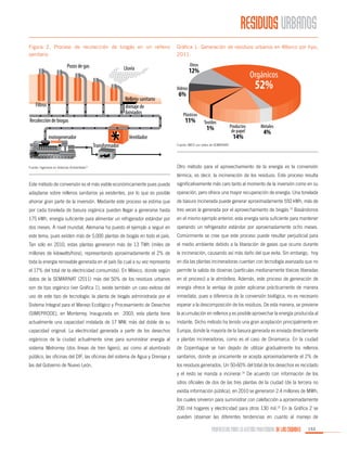 RESIDUOS URBANOS
Figura 2. Proceso de recolección de biogás en un relleno
sanitario

Gráfica 1. Generación de residuos urbanos en México por tipo,
2011.

Fuente: IMCO con datos de SEMARNAT.

Fuente: Ingeniería en Sistemas Ambientales12

Otro método para el aprovechamiento de la energía es la conversión
térmica, es decir, la incineración de los residuos. Este proceso resulta

Este método de conversión es el más viable económicamente pues puede

significativamente más caro tanto al momento de la inversión como en su

adaptarse sobre rellenos sanitarios ya existentes, por lo que es posible

operación, pero ofrece una mayor recuperación de energía. Una tonelada

ahorrar gran parte de la inversión. Mediante este proceso se estima que

de basura incinerada puede generar aproximadamente 550 kWh, más de

por cada tonelada de basura orgánica pueden llegar a generarse hasta

tres veces la generada por el aprovechamiento de biogás.13 Basándonos

175 kWh, energía suficiente para alimentar un refrigerador estándar por

en el mismo ejemplo anterior, esta energía sería suficiente para mantener

dos meses. A nivel mundial, Alemania ha puesto el ejemplo a seguir en

operando un refrigerador estándar por aproximadamente ocho meses.

este tema, pues existen más de 5,000 plantas de biogás en todo el país.

Comúnmente se cree que este proceso puede resultar perjudicial para

Tan sólo en 2010, estas plantas generaron más de 13 TWh (miles de

el medio ambiente debido a la liberación de gases que ocurre durante

millones de kilowatts/hora), representando aproximadamente el 2% de

la incineración, causando así más daño del que evita. Sin embargo, hoy

toda la energía renovable generada en el país (la cual a su vez representa

en día las plantas incineradoras cuentan con tecnología avanzada que no

el 17% del total de la electricidad consumida). En México, donde según

permite la salida de dioxinas (partículas medianamente tóxicas liberadas

datos de la SEMARNAT (2011) más del 50% de los residuos urbanos

en el proceso) a la atmósfera. Además, este proceso de generación de

son de tipo orgánico (ver Gráfica 1), existe también un caso exitoso del

energía ofrece la ventaja de poder aplicarse prácticamente de manera

uso de este tipo de tecnología: la planta de biogás administrada por el

inmediata, pues a diferencia de la conversión biológica, no es necesario

Sistema Integral para el Manejo Ecológico y Procesamiento de Desechos

esperar a la descomposición de los residuos. De esta manera, se previene

(SIMEPRODE), en Monterrey. Inaugurada en 2003, esta planta tiene

la acumulación en rellenos y es posible aprovechar la energía producida al

actualmente una capacidad instalada de 17 MW, más del doble de su

instante. Dicho método ha tenido una gran aceptación principalmente en

capacidad original. La electricidad generada a partir de los desechos

Europa, donde la mayoría de la basura generada es enviada directamente

orgánicos de la ciudad actualmente sirve para suministrar energía al

a plantas incineradoras, como es el caso de Dinamarca. En la ciudad

sistema Metrorrey (dos líneas de tren ligero), así como al alumbrado

de Copenhague se han dejado de utilizar gradualmente los rellenos

público, las oficinas del DIF, las oficinas del sistema de Agua y Drenaje y

sanitarios, donde ya únicamente se acepta aproximadamente el 2% de

las del Gobierno de Nuevo León.

los residuos generados. Un 50-60% del total de los desechos es reciclado
y el resto se manda a incinerar.14 De acuerdo con información de los
sitios oficiales de dos de las tres plantas de la ciudad (de la tercera no
existía información pública), en 2010 se generaron 2.4 millones de MWh,
los cuales sirvieron para suministrar con calefacción a aproximadamente
200 mil hogares y electricidad para otros 130 mil.15 En la Gráfica 2 se
pueden observar las diferentes tendencias en cuanto al manejo de

PROPUESTAS PARA LA GESTIÓN PROFESIONAL DE LAS CIUDADES

153

 