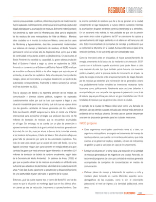 RESIDUOS URBANOS
razones presupuestales o políticas, diferentes proyectos de modernización

la enorme cantidad de residuos que día a día se generan en la ciudad

fueron aplazados indefinidamente, entre los que se encuentra la captura del

simplemente se siga trasladando a nuevos rellenos sanitarios mientras

biogás liberado por la acumulación de residuos. El enorme relleno sanitario

la acumulación de gases del Bordo continúa liberándose a la atmósfera.

fue perdiendo su valor como la infraestructura ideal para la disposición

En un escenario más realista, lo más probable es que con la presión

de los residuos del área metropolitana del Valle de México. Mientras

que existe ahora sobre el gobierno del DF se concesione la captura y

otras ciudades en el mundo (e incluso en México, como son los casos

aprovechamiento del biogás existente en el relleno en el transcurso del

de Monterrey y Aguascalientes, descritos previamente) modernizaban

año. Esto irá acompañado de campañas de reciclaje y reutilización que

sus sistemas de manejo y tratamiento de residuos, el Bordo Poniente

ya comienzan a difundirse en la ciudad. Aunque esto sería un paso en la

permaneció como un simple sitio de disposición final, por lo que la falta

dirección correcta, no es suficiente para ser considerado ideal.

de continuidad en los planes aceleró su obsolescencia. En pocos años el
Bordo Poniente vio excedida su capacidad. La grave sobreacumulación
llevó al Gobierno Federal a exigir su cierre en septiembre de 2004,
firmando un convenio con el Gobierno del Distrito Federal (GDF) en el que
se acordaba su clausura debido a los altos riesgos que suponía para el
ambiente y la salud de los capitalinos. Siete años después, tras constantes
rezagos, planes sin concretarse y una grave desatención por parte de las
autoridades correspondientes, finalmente el relleno sanitario fue cerrado
el 19 de diciembre de 2011.

Como se mencionó antes en el capítulo, el mayor aprovechamiento de
energía proveniente de la basura se da mediante su incineración. El DF
cuenta con el suficiente soporte económico para poder llevar a cabo
una inversión de este tipo (que también podría hacerse con inversión
público-privada) y abrir la primera planta de incineración en el país. La
venta de energía producida entre el aprovechamiento del biogás liberado
por los residuos ya existentes y la incineración de los generados a diario
muy probablemente harían rentables las inversiones necesarias -tanto
financiera como políticamente. Idealmente estas acciones deberían ir

Tras la clausura del Bordo y la repentina atención de los medios de

acompañadas por una campaña más agresiva de prevención como lo es

comunicación y diversos actores políticos, surgieron los esperados

el sistema pay-as-you-throw para reducir en gran medida las casi 13 mil

cuestionamientos sobre por qué se tuvo que esperar a llegar a una

toneladas de residuos que se generan día a día en la ciudad.

situación insostenible para tomar acción y qué es lo que va a pasar ahora
con las grandes cantidades de basura generadas por los capitalinos.
Ante esa situación, el GDF asegura que se tiene en mente una licitación
internacional para aprovechar el biogás que producen las cerca de 50
millones de toneladas de residuos que se encuentran acumuladas
en el lugar. Sin embargo, no se cuenta con un plan de prevención o
aprovechamiento inmediato de la gran cantidad de residuos generados en
la ciudad día con día, pues por ahora, la basura de la ciudad es enviada
a los tiraderos de Ixtapaluca, Estado de México. Esta situación refleja una
grave falta de planeación por parte de las autoridades capitalinas. Tras
más de siete años desde que se acordó el cierre del Bordo, no se ha
logrado concretar ningún plan para convertir en energía eléctrica la gran

El ejemplo de la Ciudad de México debe servir como una llamada de
atención para las demás ciudades del país para dedicar más atención al
problema de los residuos urbanos. De este caso es posible desprender
una serie de propuestas generales para las ciudades mexicanas.

IMCO propone
•	 Crear organismos municipales coordinados entre sí, o bien, un
organismo metropolitano, encargado exclusivamente del manejo de
residuos urbanos, que cuente con incentivos adecuados y que rinda
cuentas a los gobiernos locales y estatales, a través de indicadores
de gestión y sujeto a sanciones en caso de incumplimiento.

cantidad de gases que hasta ahora se siguen liberando a la atmósfera (1.4

•	 Enfocar los esfuerzos en el tema hacia una reducción en la cantidad

millones de toneladas de bióxido de carbono anualmente, según datos

de residuos generados por los hogares de una ciudad. Para esto, se

de la Secretaría del Medio Ambiente). En palabras de Arvizu (2011), el

recomienda programas de cobro por cantidad de residuos generada

gas que se puede extraer de los residuos acumulados en el Bordo sería

acompañadas de campañas de concientización en medios de

suficiente para abastecer de electricidad a la mitad de la ciudad durante 20

comunicación.

años. Este dato ilustra claramente la desatención y desaprovechamiento
18

de una oportunidad de gran valor para el gobierno de la ciudad.

•	 Elaborar planes de manejo y tratamiento de residuos a corto y
mediano plazo tomando en cuenta diferentes aspectos socio-

Entonces, ¿qué se puede esperar tras el cierre del Bordo? El peor de los

demográficos de las ciudades, como lo son el crecimiento

casos es que la situación se mantenga igual que en los últimos años:

poblacional, el nivel de ingreso y la densidad poblacional, entre

sin planes ya sea de reducción, tratamiento o aprovechamiento. Que

otros.

PROPUESTAS PARA LA GESTIÓN PROFESIONAL DE LAS CIUDADES

155

 