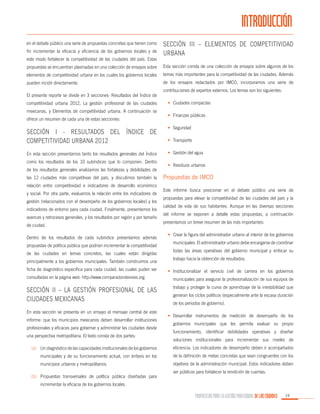 INTRODUCCIÓN
en el debate público una serie de propuestas concretas que tienen como
fin incrementar la eficacia y eficiencia de los gobiernos locales y de
este modo fortalecer la competitividad de las ciudades del país. Estas

Sección III – Elementos de competitividad
urbana

propuestas se encuentran plasmadas en una colección de ensayos sobre

Esta sección consta de una colección de ensayos sobre algunos de los

elementos de competitividad urbana en los cuales los gobiernos locales

temas más importantes para la competitividad de las ciudades. Además

pueden incidir directamente.

de los ensayos redactados por IMCO, incorporamos una serie de

El presente reporte se divide en 3 secciones: Resultados del Índice de
competitividad urbana 2012, La gestión profesional de las ciudades
mexicanas, y Elementos de competitividad urbana. A continuación se
ofrece un resumen de cada una de estas secciones:

Sección I - Resultados del Índice de
Competitividad Urbana 2012
En esta sección presentamos tanto los resultados generales del Índice
como los resultados de los 10 subíndices que lo componen. Dentro
de los resultados generales analizamos las fortalezas y debilidades de
las 12 ciudades más competitivas del país, y discutimos también la
relación entre competitividad e indicadores de desarrollo económico
y social. Por otra parte, evaluamos la relación entre los indicadores de
gestión (relacionados con el desempeño de los gobiernos locales) y los
indicadores de entorno para cada ciudad. Finalmente, presentamos los
avances y retrocesos generales, y los resultados por región y por tamaño
de ciudad.
Dentro de los resultados de cada subíndice presentamos además
propuestas de política pública que podrían incrementar la competitividad
de las ciudades en temas concretos, las cuales están dirigidas
principalmente a los gobiernos municipales. También construimos una
ficha de diagnóstico específica para cada ciudad, las cuales puden ser

contribuciones de expertos externos. Los temas son los siguientes:
•	 Ciudades compactas
•	 Finanzas públicas
•	 Seguridad
•	 Transporte
•	 Gestión del agua
•	 Residuos urbanos

Propuestas de IMCO
Este informe busca posicionar en el debate público una serie de
propuestas para elevar la competitividad de las ciudades del país y la
calidad de vida de sus habitantes. Aunque en las diversas secciones
del informe se exponen a detalle estas propuestas, a continuación
presentamos un breve resumen de las más importantes:
•	 Crear la figura del administrador urbano al interior de los gobiernos
municipales. El administrador urbano debe encargarse de coordinar
todas las áreas operativas del gobierno municipal y enfocar su
trabajo hacia la obtención de resultados.
•	 Institucionalizar el servicio civil de carrera en los gobiernos

consultadas en la página web: http://www.comparadondevives.org

municipales para asegurar la profesionalización de sus equipos de

Sección II – La gestión profesional de las
ciudades mexicanas

trabajo y proteger la curva de aprendizaje de la inestabilidad que

En esta sección se presenta en un ensayo el mensaje central de este
informe: que los municipios mexicanos deben desarrollar instituciones
profesionales y eficaces para gobernar y administrar las ciudades desde
una perspectiva metropolitana. El texto consta de dos partes:

generan los ciclos políticos (especialmente ante la escasa duración
de los periodos de gobierno).
•	 Desarrollar instrumentos de medición de desempeño de los
gobiernos municipales que les permita evaluar su propio
funcionamiento, identificar debilidades operativas y diseñar
soluciones institucionales para incrementar sus niveles de

(a)	 Un diagnóstico de las capacidades institucionales de los gobiernos

eficiencia. Los indicadores de desempeño deben ir acompañados

municipales y de su funcionamiento actual, con énfasis en los

de la definición de metas concretas que sean congruentes con los

municipios urbanos y metropolitanos.

objetivos de la administración municipal. Estos indicadores deben

(b)	 Propuestas transversales de política pública diseñadas para

ser públicos para fortalecer la rendición de cuentas.

incrementar la eficacia de los gobiernos locales.

PROPUESTAS PARA LA GESTIÓN PROFESIONAL DE LAS CIUDADES

15

 