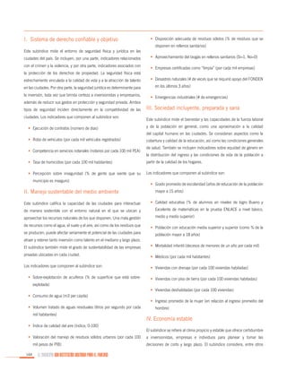 I. Sistema de derecho confiable y objetivo

•	 Disposición adecuada de residuos sólidos (% de residuos que se
disponen en rellenos sanitarios)

Este subíndice mide el entorno de seguridad física y jurídica en las
ciudades del país. Se incluyen, por una parte, indicadores relacionados
con el crimen y la violencia, y por otra parte, indicadores asociados con

•	 Aprovechamiento del biogás en rellenos sanitarios (Sí=1, No=0)
•	 Empresas certificadas como “limpia” (por cada mil empresas)

la protección de los derechos de propiedad. La seguridad física está
estrechamente vinculada a la calidad de vida y a la atracción de talento
en las ciudades. Por otra parte, la seguridad jurídica es determinante para
la inversión, toda vez que brinda certeza a inversionistas y empresarios,
además de reducir sus gastos en protección y seguridad privada. Ambos
tipos de seguridad inciden directamente en la competitividad de las
ciudades. Los indicadores que componen al subíndice son:
•	 Ejecución de contratos (número de días)

•	 Desastres naturales (# de veces que se requirió apoyo del FONDEN
en los últimos 3 años)
•	 Emergencias industriales (# de emergencias)

III. Sociedad incluyente, preparada y sana
Este subíndice mide el bienestar y las capacidades de la fuerza laboral
y de la población en general, como una aproximación a la calidad
del capital humano en las ciudades. Se consideran aspectos como la

•	 Robo de vehículos (por cada mil vehículos registrados)
•	 Competencia en servicios notariales (notarios por cada 100 mil PEA)

cobertura y calidad de la educación, así como las condiciones generales
de salud. También se incluyen indicadores sobre equidad de género en
la distribución del ingreso y las condiciones de vida de la población a

•	 Tasa de homicidios (por cada 100 mil habitantes)

partir de la calidad de los hogares.

•	 Percepción sobre inseguridad (% de gente que siente que su

Los indicadores que componen al subíndice son:

municipio es inseguro)

II. Manejo sustentable del medio ambiente

•	 Grado promedio de escolaridad (años de educación de la población
mayor a 15 años)

Este subíndice califica la capacidad de las ciudades para interactuar

•	 Calidad educativa (% de alumnos en niveles de logro Bueno y

de manera sostenible con el entorno natural en el que se ubican y

Excelente de matemáticas en la prueba ENLACE a nivel básico,

aprovechar los recursos naturales de los que disponen. Una mala gestión

medio y medio superior)

de recursos como el agua, el suelo y el aire, así como de los residuos que
se producen, puede afectar seriamente el potencial de las ciudades para

•	 Población con educación media superior y superior (como % de la
población mayor a 18 años)

atraer y retener tanto inversión como talento en el mediano y largo plazo.
El subíndice también mide el grado de sustentabilidad de las empresas

•	 Mortalidad infantil (decesos de menores de un año por cada mil)

privadas ubicadas en cada ciudad.

•	 Médicos (por cada mil habitantes)

Los indicadores que componen al subíndice son:

•	 Viviendas con drenaje (por cada 100 viviendas habitadas)

•	 Sobre-explotación de acuíferos (% de superficie que está sobre-

•	 Viviendas con piso de tierra (por cada 100 viviendas habitadas)

explotada)
•	 Viviendas deshabitadas (por cada 100 viviendas)
•	 Consumo de agua (m3 per cápita)
•	 Ingreso promedio de la mujer (en relación al ingreso promedio del
•	 Volumen tratado de aguas residuales (litros por segundo por cada
mil habitantes)
•	 Índice de calidad del aire (índice, 0-100)
•	 Valoración del manejo de residuos sólidos urbanos (por cada 100
mil pesos de PIB)
164

EL MUNICIPIO UNA INSTITUCIÓN DISEÑADA PARA EL FRACASO

hombre)

IV. Economía estable
El subíndice se refiere al clima propicio y estable que ofrece certidumbre
a inversionistas, empresas e individuos para planear y tomar las
decisiones de corto y largo plazo. El subíndice considera, entre otros

 