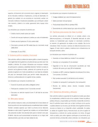 ANEXO METODOLÓGICO
aspectos, el dinamismo de la economía local y regional, el desempeño
de los mercados crediticios e hipotecarios, y la tasa de desempleo. En
general, las ciudades con una economía en crecimiento cuentan con
mercados crediticios e hipotecarios saludables, que contribuyen a atraer
más inversión y talento a la ciudad, generando tanto riqueza como
empleo.
Los indicadores que componen al subíndice son:
•	 Crédito al sector privado (pesos per cápita)
•	 Tamaño del mercado hipotecario (créditos por cada mil habitantes)
•	 Cartera vencida hipotecaria (% de la cartera total)

Los indicadores que componen al subíndice son:
•	 Huelgas estalladas (por cada mil emplazamientos)
•	 Salario promedio mensual (pesos)
•	 Productividad laboral (PIB sin petróleo/ PEA)
•	 Demandantes de conflicto laboral (por cada mil de la PEA)

VII. Sectores precursores de clase mundial
Los sectores precursores se refieren en un contexto urbano a las
telecomunicaciones y el transporte. El desarrollo adecuado de estos
sectores es fundamental para impulsar el crecimiento económico,
la inversión y la generación de empleo en las ciudades. Dos de los

•	 Crecimiento promedio del PIB estatal (tasa de crecimiento anual
2006-2010)
•	 Desempleo (% de la PEA)

V. Sistema político estable y funcional
Este subíndice califica la calidad del sistema político a través de aspectos
como legitimidad de los gobiernos y el potencial para que éstos sean más
estables y efectivos. Se incluyen indicadores que incorporan medidas
de participación ciudadana y estabilidad electoral. También se evalúa la
duración de los gobiernos locales, partiendo de la premisa de que los
periodos de gobierno de 3 años (prevalentes en casi todas las entidades
del país) son demasiado breves para permitir niveles adecuados de
eficiencia y profesionalización en la gestión de las ciudades.
Los indicadores que componen al subíndice son:
•	 Duración de periodo para ediles y delegados (años)
•	 Participación ciudadana (como % de la lista nominal)
•	 Secciones con atención especial (como % del total de secciones
electorales)

VI. Mercados laboral

indicadores miden el acceso a servicios de telecomunicaciones en los
hogares. El resto mide la calidad y cobertura de la infraestructura de
transporte terrestre y aéreo.
Los indicadores que componen al subíndice son:
•	 Viviendas con líneas telefónicas móviles (% de viviendas)
•	 Viviendas con computadora (% de viviendas)
•	 Seguridad en las vías de comunicación (accidentes por mala
condición del camino por cada 100 mil habitantes)
•	 Ciudades con BRT o sistemas integrados de autobuses (0=no tiene,
1=en proceso, 2=sí tiene)
•	 Red carretera avanzada (% del total de la red carretera)
•	 Ciudades con aeropuerto (1=aeropuerto, 0=sin aeropuerto)
•	 Número

de

destinos

aéreos

directos

(ciudades

servidas

directamente)

VIII. Gobiernos eficientes y eficaces
Este subíndice evalúa la capacidad de los gobiernos locales para elevar
la competitividad y calidad de vida en las ciudades a través de políticas
públicas eficaces y responsables que fomenten el desarrollo económico

Este subíndice evalúa los costos y la productividad de la fuerza laboral, el

local. El subíndice busca medir, por un lado, la eficacia con la que las

factor de producción más importante para la competitividad de las ciudades.

ciudades obtienen sus recursos y por otro lado cómo la gestión de dichos

También considera aspectos que miden la armonía de las relaciones

recursos se traduce en un desarrollo urbano sustentable. Se evalúa

laborales en cada ciudad. En general, las ciudades con una fuerza laboral

la calidad de la gestión fiscal y financiera local, así como el grado de

más productiva resultan más atractivas tanto para la inversión como para

transparencia y rendición de cuentas asociado a la misma. De igual

el talento –toda vez que la productividad va asociada con un mayor nivel

modo se evalúa cómo estos ingresos contribuyen al crecimiento de la

salarial promedio y por ende una mejor calidad de vida.

economía formal y al desarrollo urbano ordenado. Los indicadores que

PROPUESTAS PARA LA GESTIÓN PROFESIONAL DE LAS CIUDADES

165

 