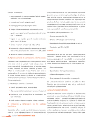 componen al subíndice son:
•	 Pasivos promedio de los gobiernos municipales (saldo de deuda en
relación a las participaciones federales)
•	 Ingresos propios (como % de ingresos totales)
•	 Ingresos por predial (como % de ingresos totales)

en las ciudades. La creación de valor está cada vez más vinculada a la
generación de nuevo conocimiento y nuevas tecnologías. Un factor que
suele detonar la innovación al interior de las ciudades es el grado de
empresarialidad que alimenta la competencia entre empresas pequeñas
y medianas. Otro factor importante para la innovación es la concentración
de investigadores. En cuanto a la sofisticación de la economía local, se
considera como un indicador de ello la estandarización de los procesos

•	 Índice de Información Presupuestal Municipal (índice, 0-100)

de las empresas a través de certificaciones internacionales.

•	 Apertura de un negocio (percentil promedio considerando tiempo,

Los indicadores que componen al subíndice son:

costo y # de trámites)
•	 Registro de una propiedad (percentil promedio considerando
tiempo, costo y # de trámites)
•	 Personas en economía formal (por cada 100 en la PEA)
•	 Crecimiento de la mancha urbana (razón de las tasas de crecimiento
de la mancha urbana respecto de la población, entre 2005 y 2010)
•	 Densidad de población (habitantes por km2)

IX. Aprovechamiento de las relaciones internacionales

•	 Empresas (por cada mil de PEA)
•	 Empresas certificadas (por cada mil empresas)
•	 Investigadores (miembros del SNI por cada 100 mil de PEA)
•	 Patentes (por cada 100 mil de PEA)

Fuentes
La objetividad de los datos está dada por la calidad de las fuentes
consultadas. Las fuentes utilizadas fueron seleccionadas con base en
condiciones que aseguraran la imparcialidad de la información analizada

Este subíndice califica en qué medida las ciudades capitalizan su relación

y que, además, aseguraran la calidad y replicabilidad de nuestro Índice

con el exterior a través del turismo, la inversión extranjera directa y el

a través de los años. Las características de las fuentes empleadas son:

comercio internacional. Uno de los indicadores del subíndice subraya
la ventaja competitiva, en términos comerciales y logísticos, que
disfrutan las ciudades ubicadas en zonas fronterizas o con acceso a
puertos marítimos. En un entorno de globalización, la competitividad de
las ciudades mexicanas depende cada vez más de su capacidad para
explotar eficazmente sus relaciones internacionales a partir del turismo,

•	 De reconocido prestigio.
•	 Especializados en el tema que trata el indicador.
•	 De actualización regular de sus cifras.
•	 En su mayoría son de dominio público y acceso gratuito.

el comercio y la inversión.
Las fuentes de los indicadores pueden ser consultadas en el Anexo
Los indicadores que componen al subíndice son:
•	 Inversión extranjera directa neta (pesos per cápita)
•	 Flujo de pasajeros del o hacia el extranjero (por cada mil habitantes)
•	 Comunicación con el extranjero (piezas de correspondencia por
cada mil habitantes)

Estadístico, que se encuentra en la página web del estudio o en la
aplicación para dispositivos móviles.

Zonas urbanas consideradas
La selección de las zonas urbanas consideradas en el análisis se hizo
considerando las zonas metropolitanas definidas por el Instituto Nacional
de Geografía, Estadística e Informática (INEGI) y el Consejo Nacional de

•	 Ciudad fronteriza o portuaria (0=ninguna, 1=puerto, 2=frontera)

Población (CONAPO); se agregaron las capitales de los estados de la

X. Innovación y sofisticación en los sectores
económicos

República; adicionalmente, se incluyeron aquellos municipios que, por su

Este subíndice califica el grado de desarrollo de los sectores intensivos en

análisis a aquellas zonas urbanas para las cuales las fuentes consultadas

innovación y con un mayor grado de sofisticación que están establecidos

no proporcionaban información representativa o estadísticamente válida.

166

EL MUNICIPIO UNA INSTITUCIÓN DISEÑADA PARA EL FRACASO

intensa actividad económica, se ubican dentro del percentil 90 generador
del Producto Interno Bruto (PIB) nacional. Finalmente, se excluyeron del

 