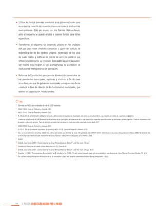 •	 Utilizar los fondos federales orientados a los gobiernos locales para
incentivar la creación de acuerdos intermunicipales e instituciones
metropolitanas. Esto ya ocurre con los Fondos Metropolitanos,
pero el esquema se puede ampliar a nuevos fondos para temas
específicos.
•	 Transformar el esquema de desarrollo urbano en las ciudades
del país para crear ciudades compactas a partir de políticas de
redensificación de los centros urbanos, promoción de los usos
de suelo mixtos, y políticas de precios de servicios públicos que
reflejen el costo real de su provisión. Estas políticas públicas pueden
ser mucho más eficaces si van acompañadas de la creación de
instituciones metropolitanas de planeación.
•	 Reformar la Constitución para permitir la relección consecutiva de
los presidentes municipales, regidores y síndicos, a fin de crear
incentivos para que los gobiernos municipales entreguen resultados
y reducir la tasa de rotación de los funcionarios municipales, que
lastima las capacidades institucionales.

Citas
1.

	 Definidas por INEGI como localidades de más de 2,500 habitantes.

2.

	 INEGI (1960). Censo de Población y Vivienda 1960.

3.

	 INEGI (2010). Censo de Población y Vivienda 2010.

4.

	 El artículo 115 de la Constitución detalla las funciones y atribuciones de los gobiernos municipales, así como su estructura interna y su relación con instancias superiores de gobierno.

5.

	 La reforma constitucional de 1983 fortaleció las atribuciones de los municipios, particularmente en lo que respecta a su capacidad para administrar su patrimonio y generar ingresos a través de impuestos como

6.

	 INEGI (2010). Censo de Población y Vivienda 2010.

7.

	 En 2010, 78% de la población era urbana, de acuerdo a INEGI (2010). Censo de Población y Vivienda 2010.

8.

	 Esta no es una definición exhaustiva. Existen tres criterios adicionales para delimitar las zonas metropolitanas (ver CONAPO (2007). Delimitación de las zonas metropolitanas de México 2005). No obstante ello,

el predial y cobros por servicios. Pero en términos generales, las funciones del municipio no han cambiado mucho desde 1917.

las conurbaciones intermunicipales representan 45 de las 56 zonas metropolitanas designadas por CONAPO a 2005.
9.

	 Ibidem.

10.

	Zentella, Juan Carlos (2007). “¿Cómo Gobernar las Zonas Metropolitanas en México?”, Este País, núm. 194, p.9.

11.

	Constitución Política de los Estados Unidos Mexicanos, Art. 115, Sección III.

12.

	Zentella, Juan Carlos (2007). “¿Cómo Gobernar las Zonas Metropolitanas en México?”, Este País, núm. 194, pp. 30-37.

13.

	Schedler, A. (1999). “Conceptualizing Accountability”, en A. Schedler, et. al. (1999), The self-restraining state: power and accountability in new democracies. Lynne Reinner Publishers, Boulder, CO, p.14.

14.

	Por razones de disponibilidad de información oficial, los indicadores y datos más recientes presentados en este informe corresponden a 2010.

16

EL MUNICIPIO UNA INSTITUCIÓN DISEÑADA PARA EL FRACASO

 