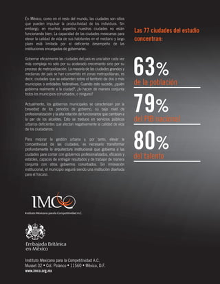 En México, como en el resto del mundo, las ciudades son sitios
que pueden impulsar la productividad de los individuos. Sin
embargo, en muchos aspectos nuestras ciudades no están
funcionando bien. La capacidad de las ciudades mexicanas para
elevar la calidad de vida de sus habitantes en el mediano y largo
plazo está limitada por el deﬁciente desempeño de las
instituciones encargadas de gobernarlas.
Gobernar eﬁcazmente las ciudades del país es una labor cada vez
más compleja no solo por su acelerado crecimiento sino por su
proceso de metropolización. La mayoría de las ciudades grandes y
medianas del país se han convertido en zonas metropolitanas, es
decir, ciudades que se extienden sobre el territorio de dos o más
municipios o entidades federativas. Cuando esto sucede, ¿quién
gobierna realmente a la ciudad?, ¿lo hacen de manera conjunta
todos los municipios conurbados, o ninguno?
Actualmente, los gobiernos municipales se caracterizan por la
brevedad de los periodos de gobierno, su bajo nivel de
profesionalización y la alta rotación de funcionarios que cambian a
la par de los alcaldes. Esto se traduce en servicios públicos
urbanos deﬁcientes que afectan negativamente la calidad de vida
de los ciudadanos.
Para mejorar la gestión urbana y, por tanto, elevar la
competitividad de las ciudades, es necesario transformar
profundamente la arquitectura institucional que gobierna a las
ciudades para contar con gobiernos profesionalizados, eﬁcaces y
estables, capaces de entregar resultados y de trabajar de manera
conjunta con otros gobiernos conurbados. Sin innovación
institucional, el municipio seguirá siendo una institución diseñada
para el fracaso.

Instituto Mexicano para la Competitividad A.C.
Musset 32 • Col. Polanco • 11560 • México, D.F.
www.imco.org.mx

Las 77 ciudades del estudio
concentran:

63%
79%
80%

de la población

del PIB nacional

del talento

 