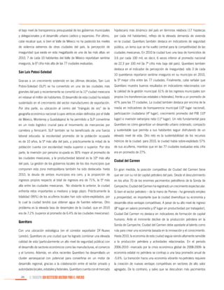 el bajo nivel de transparencia presupuestal de los gobiernos municipales

hipotecario más dinámico del país en términos relativos (17 hipotecas

y delegacionales y el desarrollo urbano caótico y expansivo. Por último,

por cada mil habitantes), reflejo de la elevada demanda de vivienda

cabe recalcar que, si bien el Valle de México no ha padecido los niveles

en la ciudad. Querétaro también destaca en indicadores de seguridad

de violencia extremos de otras ciudades del país, la percepción de

pública, un tema que se ha vuelto central para la competitividad de las

inseguridad que existe en esta megalópolis es una de las más altas: en

ciudades mexicanas. En 2010 la ciudad tuvo una tasa de homicidios de

2010, 7 de cada 10 habitantes del Valle de México reportaban sentirse

3.6 por cada 100 mil, es decir, 6 veces inferior al promedio nacional

inseguros, la 6ª cifra más alta de las 77 ciudades evaluadas.

de 22.3 por 100 mil (la 7ª cifra más baja del país). Querétaro también

San Luis Potosí-Soledad

destaca en el indicador de percepción de inseguridad: sólo 3 de cada
10 queretanos reportaron sentirse inseguros en su municipio en 2010,

Gracias a un crecimiento sostenido en las últimas décadas, San Luis

la 5ª mejor cifra entre las 77 ciudades. Finalmente, cabe señalar que

Potosí-Soledad (SLP) se ha convertido en una de las ciudades más

Querétaro muestra buenos resultados en indicadores relacionados con

grandes del país y recientemente se convirtió en la 11ª ciudad mexicana

la calidad de la gestión municipal: 61% de los ingresos municipales son

en rebasar el millón de habitantes. El desarrollo de esta ciudad ha estado

propios (no transferencias estatales o federales), frente a un promedio de

sustentado en el crecimiento del sector manufacturero de exportación.

47% para las 77 ciudades. La ciudad también destaca por encima de la

Por otra parte, su ubicación al centro del “triángulo de oro” de la

media en indicadores de transparencia municipal (10º lugar nacional),

geografía económica nacional (cuyos vértices están definidos por el Valle

participación ciudadana (4º lugar), crecimiento promedio del PIB (10º

de México, Monterrey y Guadalajara) le ha permitido a SLP convertirse

lugar) e inversión extranjera neta (11º lugar). Un reto fundamental para

en un nodo logístico crucial para el movimiento de mercancías por

Querétaro es cómo garantizar un desarrollo urbano ordenado, compacto

carretera y ferrocarril. SLP también se ha beneficiado de una fuerza

y sustentable que permita a sus habitantes seguir disfrutando de un

laboral educada: la escolaridad promedio de la población ocupada

elevado nivel de vida. Otro reto es la sustentabilidad de los recursos

es de 10 años, la 5ª más alta del país, y prácticamente la mitad de la

hídricos de la ciudad: para 2010, la ciudad había sobre-explotado 57%

población cuenta con escolaridad media superior o superior. Por otra

de sus acuíferos, mientras que en las 77 ciudades evaluadas esta cifra

parte, la inversión por persona ocupada es 30% mayor al promedio de

era en promedio de 27%.

las ciudades mexicanas, y la productividad laboral es la 10ª más alta
del país. La gestión de los gobiernos locales de los dos municipios que

Ciudad del Carmen

componen esta zona metropolitana también ha sido destacada: hasta

En gran medida, la posición competitiva de Ciudad del Carmen tiene

2010, la deuda de ambos municipios era cero, y la proporción de

que ver con su rol de capital petrolera del país. Desde el descubrimiento

ingresos propios respecto al total de ingresos era de 71%, la 5ª más

en los años 70 de los enormes yacimientos petrolíferos de la Sonda de

alta entre las ciudades mexicanas. No obstante lo anterior, la ciudad

Campeche, Ciudad del Carmen ha registrado un crecimiento espectacular.

enfrenta retos importantes a mediano y largo plazo. Prácticamente la

Si bien el sector petrolero – de la mano de Pemex - ha generado empleo

totalidad (99%) de los acuíferos locales han sido sobre-explotados, por

y prosperidad, es importante que la ciudad diversifique su economía y

lo cual la ciudad tendrá que obtener agua de fuentes externas. Otro

desarrolle otras ventajas competitivas. A pesar de su alto nivel de ingreso

problema es la elevada tasa de desempleo de la ciudad, que en 2010

(8º lugar en salario promedio y 6º lugar en productividad por trabajador),

era de 7.2% (superior al promedio de 6.4% de las ciudades mexicanas).

Ciudad Del Carmen no destaca en indicadores de formación de capital

Querétaro

humano. Ante el inminente declive de la producción petrolera en la
Sonda de Campeche, Ciudad del Carmen debe apostarle al talento como

Con una ubicación estratégica (en el corredor exportador DF-Nuevo

ruta para crear una economía basada en la innovación y el conocimiento.

Laredo), Querétaro es una ciudad que ha logrado combinar una elevada

Hasta 2010, la economía de esta ciudad seguía siendo altamente sensible

calidad de vida (particularmente un alto nivel de seguridad pública) con

a la producción petrolera y actividades relacionadas. En el periodo

el desarrollo de sectores económicos como las manufacturas, el comercio

2006-2010 –marcado por la crisis económica global de 2008-2009- la

y el turismo. Además, en años recientes Querétaro ha desarrollado un

economía estatal no petrolera se contrajo a una tasa promedio anual de

cluster aeroespacial con potencial para convertirse en un motor de

-5.6%. La transición hacia una economía vibrante no-petrolera requiere

desarrollo regional, gracias a la colaboración entre el sector privado y

la creación de nuevas ventajas competitivas en sectores de alto valor

autoridades locales, estatales y federales. Querétaro cuenta con el mercado

agregado. De lo contrario, y salvo que se descubran más yacimientos

20

EL MUNICIPIO UNA INSTITUCIÓN DISEÑADA PARA EL FRACASO

 
