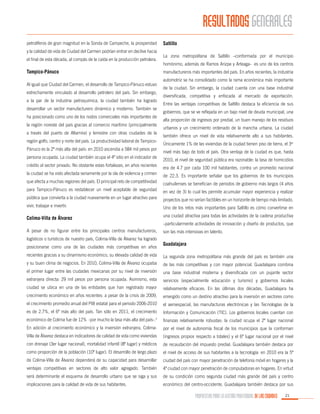 RESULTADOS GENERALES
petrolíferos de gran magnitud en la Sonda de Campeche, la prosperidad
y la calidad de vida de Ciudad del Carmen podrían entrar en declive hacia
el final de esta década, al compás de la caída en la producción petrolera.

Tampico-Pánuco
Al igual que Ciudad del Carmen, el desarrollo de Tampico-Pánuco estuvo
estrechamente vinculado al desarrollo petrolero del país. Sin embargo,
a la par de la industria petroquímica, la ciudad también ha logrado
desarrollar un sector manufacturero dinámico y moderno. También se
ha posicionado como uno de los nodos comerciales más importantes de
la región noreste del país gracias al comercio marítimo (principalmente
a través del puerto de Altamira) y terrestre con otras ciudades de la
región golfo, centro y norte del país. La productividad laboral de TampicoPánuco es la 2ª más alta del país: en 2010 ascendía a 584 mil pesos por
persona ocupada. La ciudad también ocupa el 4º sitio en el indicador de
crédito al sector privado. No obstante estas fortalezas, en años recientes
la ciudad se ha visto afectada seriamente por la ola de violencia y crimen

Saltillo
La zona metropolitana de Saltillo –conformada por el municipio
homónimo, además de Ramos Arizpe y Arteaga- es uno de los centros
manufactureros más importantes del país. En años recientes, la industria
automotriz se ha consolidado como la rama económica más importante
de la ciudad. Sin embargo, la ciudad cuenta con una base industrial
diversificada, competitiva y enfocada al mercado de exportación.
Entre las ventajas competitivas de Saltillo destaca la eficiencia de sus
gobiernos, que se ve reflejada en un bajo nivel de deuda municipal, una
alta proporción de ingresos por predial, un buen manejo de los residuos
urbanos y un crecimiento ordenado de la mancha urbana. La ciudad
también ofrece un nivel de vida relativamente alto a sus habitantes.
Únicamente 1% de las viviendas de la ciudad tienen piso de tierra, el 3er
nivel más bajo de todo el país. Otra ventaja de la ciudad es que, hasta
2010, el nivel de seguridad pública era razonable: la tasa de homicidios
era de 4.7 por cada 100 mil habitantes, contra un promedio nacional
de 22.3. Es importante señalar que los gobiernos de los municipios

que afecta a muchas regiones del país. El principal reto de competitividad

coahuilenses se benefician de periodos de gobierno más largos (4 años

para Tampico-Pánuco es restablecer un nivel aceptable de seguridad

en vez de 3) lo cual les permite acumular mayor experiencia y realizar

pública que convierta a la ciudad nuevamente en un lugar atractivo para

proyectos que no serían factibles en un horizonte de tiempo más limitado.

vivir, trabajar e invertir.

Uno de los retos más importantes para Saltillo es cómo convertirse en

Colima-Villa de Álvarez

una ciudad atractiva para todas las actividades de la cadena productiva

A pesar de no figurar entre los principales centros manufactureros,

son las más intensivas en talento.

logísticos o turísticos de nuestro país, Colima-Villa de Álvarez ha logrado
posicionarse como una de las ciudades más competitivas en años

–particularmente actividades de innovación y diseño de productos, que

Guadalajara

recientes gracias a su dinamismo económico, su elevada calidad de vida

La segunda zona metropolitana más grande del país es también una

y su buen clima de negocios. En 2010, Colima-Villa de Álvarez ocupaba

de las más competitivas y con mayor potencial. Guadalajara combina

el primer lugar entre las ciudades mexicanas por su nivel de inversión

una base industrial moderna y diversificada con un pujante sector

extranjera directa: 29 mil pesos por persona ocupada. Asimismo, esta

servicios (especialmente educación y turismo) y gobiernos locales

ciudad se ubica en una de las entidades que han registrado mayor

relativamente eficaces. En las últimas dos décadas, Guadalajara ha

crecimiento económico en años recientes: a pesar de la crisis de 2009,

emergido como un destino atractivo para la inversión en sectores como

el crecimiento promedio anual del PIB estatal para el periodo 2006-2010

el aeroespacial, las manufacturas electrónicas y las Tecnologías de la

es de 2.7%, el 6º más alto del país. Tan sólo en 2011, el crecimiento

Información y Comunicación (TIC). Los gobiernos locales cuentan con

económico de Colima fue de 12% -por mucho la tasa más alta del país-.3

finanzas relativamente robustas: la ciudad ocupa el 2º lugar nacional

En adición al crecimiento económico y la inversión extranjera, Colima-

por el nivel de autonomía fiscal de los municipios que la conforman

Villa de Álvarez destaca en indicadores de calidad de vida como viviendas

(ingresos propios respecto a totales) y el 6º lugar nacional por el nivel

con drenaje (3er lugar nacional), mortalidad infantil (8º lugar) y médicos

de recaudación del impuesto predial. Guadalajara también destaca por

como proporción de la población (10º lugar). El desarrollo de largo plazo

el nivel de acceso de sus habitantes a la tecnología: en 2010 era la 5ª

de Colima-Villa de Álvarez dependerá de su capacidad para desarrollar

ciudad del país con mayor penetración de telefonía móvil en hogares y la

ventajas competitivas en sectores de alto valor agregado. También

4ª ciudad con mayor penetración de computadoras en hogares. En virtud

será determinante el esquema de desarrollo urbano que se siga y sus

de su condición como segunda ciudad más grande del país y centro

implicaciones para la calidad de vida de sus habitantes.

económico del centro-occidente, Guadalajara también destaca por sus

PROPUESTAS PARA LA GESTIÓN PROFESIONAL DE LAS CIUDADES

21

 