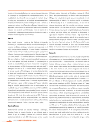 conexiones internacionales. De cara a los próximos años, uno de los retos

(2.5 veces más que el promedio de 77 ciudades mexicanas de 247 mil

de Guadalajara es cómo garantizar la sustentabilidad económica de la

pesos). Monclova también destaca por tener un buen clima de negocios

ciudad a través de un desarrollo urbano compacto. Es importante otorgar

(9º lugar en el indicador de tiempo de ejecución de contratos), un nivel

incentivos para la redensificación del municipio de Guadalajara y frenar

relativamente bajo de violencia (3.8 homicidios por 100 mil habitantes,

el rápido crecimiento de municipios remotos y sin acceso a servicios y

la 8ª tasa más baja de las 77 ciudades evaluadas) y un bajo nivel de

equipamiento urbano, como Tlajomulco de Zúñiga e Ixtlahuacán de los

viviendas deshabitadas (sólo 8 de cada 100, muy inferior al promedio

Membrillos. La suburbanización descontrolada de la ciudad no solamente

nacional de 15 de cada 100). Estos resultados le permiten a Monclova-

reduce el nivel de vida de sus habitantes (por medio del deterioro de la

Frontera ubicarse en el grupo de competitividad adecuada. No obstante

movilidad) sino que genera presiones sobre las finanzas municipales, al

lo anterior, esta ciudad enfrenta retos importantes en varios frentes. El

encarecer el costo de proveer servicios básicos.

agua es quizá el problema más serio a mediano y largo plazo: 67% de

Mexicali

los acuíferos están sobre-explotados, además de que la ciudad tiene un
elevado consumo de agua per cápita (152 metros cúbicos por persona

Como ciudad fronteriza y capital de Baja California, el desarrollo

por año, contra el promedio nacional de 107). Asimismo, las finanzas

económico y la competitividad de Mexicali están íntimamente ligados al

públicas municipales son débiles: en 2010, sólo 17% de los ingresos

comercio con Estados Unidos y a la inversión extranjera directa en el

totales del municipio fueron recaudados localmente (el resto fueron

sector manufacturero de exportación. La ciudad ocupa el 8º lugar por su

transferencias estatales y federales, así como deuda).

nivel de inversión extranjera directa por persona ocupada, que equivale a
2.5 veces el promedio de las ciudades mexicanas. Mexicali es hoy en día

Campeche

una ciudad próspera y sus habitantes disfrutan un elevado nivel de vida.

La capital del estado homónimo se ubica en el grupo de competitividad

Esto se ve reflejado en el salario promedio de la población ocupada, que

adecuada gracias a sus buenos resultados en indicadores de calidad de

es de 11,109 pesos al mes -el más alto del país. En comparación con el

vida, seguridad pública y clima de negocios. Con un enorme potencial

resto de las ciudades del país, cuenta con una economía más equitativa

turístico –debido a su riqueza cultural e histórica- Campeche es una

en términos de género: en 2010 el ingreso promedio de la mujer era 91%

ciudad pequeña que no enfrenta algunos de los problemas que agobian

del ingreso masculino (en las 77 ciudades del país el ingreso promedio

a otras zonas urbanas del país, como la inseguridad o la escasez de

de la mujer equivale a 73% del ingreso del hombre). Mexicali también

recursos hídricos. La ciudad cuenta con tasas de homicidios y de robo de

se beneficia de una administración municipal transparente: en 2010, la

autos 6 veces inferior al promedio de las 77 ciudades evaluadas. Hasta

ciudad ocupó el 1er lugar de entre 77 ciudades evaluadas en transparencia

2010, Campeche gozaba de pleno empleo: la tasa de desempleo local,

presupuestal. Actualmente, Mexicali está tomando medidas para elevar

de 3.3%, era casi la mitad de la tasa promedio de las 77 ciudades, 6.4%.

su competitividad y la calidad de vida de sus habitantes: el primer corredor

Un buen indicador del clima de negocios de la ciudad es la facilidad

BRT comenzará a operar en 2013 con apoyo del Programa Federal de

para registrar propiedades: en 2010, Campeche ocupaba el 7º lugar

Apoyo al Transporte Masivo (Protram). Entre los retos urgentes de la

nacional en este indicador. Adicionalmente, hasta 2010 la deuda pública

ciudad está asegurar la sustentabilidad de sus recursos hídricos: 38% de

del municipio de Campeche era cero –señal de un manejo responsable

los acuíferos de la ciudad están sobre-explotados. Otro reto es mejorar el

de las finanzas municipales. Sin embargo, es necesario reconocer los

clima de negocios reduciendo el número de días para ejecutar contratos

serios retos que enfrenta Campeche para garantizar la sustentabilidad

(actualmente 416, frente al promedio nacional de 359). Finalmente,

de su modelo de desarrollo. Si bien la administración municipal no se

Mexicali debe resolver el reto de la seguridad pública para atraer más

ha endeudado, las finanzas locales son extremadamente dependientes

talento e inversión, a través de la coordinación continua y eficaz entre las

de las transferencias federales y estatales. En 2010, sólo 14% de los

instituciones de seguridad y justicia a nivel local, estatal y federal.

ingresos municipales provenían de fuentes propias (frente a un promedio

4

Monclova-Frontera

de 47% para las 77 ciudades evaluadas). Similarmente, apenas 3%
de los ingresos provenían de la recaudación del predial. En promedio,

Tradicionalmente orientada a la industria metalúrgica y siderúrgica,

las ciudades mexicanas obtienen 7% de sus ingresos de esta fuente.

Monclova-Frontera ha logrado diversificar su base industrial desde la

Además, cabe señalar que la ciudad tiene niveles muy bajos de inversión

entrada en vigor del TLCAN y actualmente es la ciudad con la mayor

extranjera directa: en 2010 la ciudad ocupó el sitio 64 de 77 en este

productividad laboral del país: 620 mil pesos por persona ocupada

rubro. Otro reto importante tiene que ver con la gestión del agua y de los

22

EL MUNICIPIO UNA INSTITUCIÓN DISEÑADA PARA EL FRACASO

 