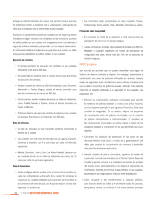 lo largo de distintos tamaños de ciudad, nos permite conocer qué tipo

•	 Los homicidios están concentrados en siete ciudades: Tijuana,

de problemas tienden a resolverse con la urbanización y distinguirlos de

Chilpancingo, Nuevo Laredo, Tepic, Mazatlán, Chihuahua y Juárez.

otros que se acentúan con el crecimiento de las ciudades.
Asimismo, es conveniente conocer las ciudades con los mejores y peores
resultados en algún indicador con el objetivo de dar prioridad a acciones
de política pública en las ciudades más rezagadas y tomar como ejemplo a

Percepción sobre inseguridad:
•	 En promedio, la mitad de la población a nivel nacional tiene la
percepción de vivir en un municipio inseguro.

seguir las prácticas realizadas por las urbes con los mejores desempeños.

•	 Juárez, Chihuahua, Durango y las ciudades de Sinaloa (Los Mochis,

A continuación destacamos algunas comparaciones que pueden ser útiles

Mazatlán y Culiacán) registraron los niveles de percepción de

para guiar las prioridades de política pública en las ciudades.

inseguridad más altos, donde más del 70% de las personas se

Ejecución de contratos:
•	 El tiempo promedio de ejecución de contratos en las ciudades
mexicanas va de 236 a 560 días.
•	 No existe relación evidente entre el tamaño de la ciudad y el tiempo
de ejecución de contratos.

sienten inseguras.

IMCO propone
Son muchas las acciones que se pueden desarrollar para lograr un
Sistema de derecho confiable y objetivo. Sin embargo, presentamos a
continuación una serie de acciones enfocadas en alcanzar mejores
niveles de seguridad, pues consideramos que es el área prioritaria en la

•	 Existen ciudades de menos de 250 mil habitantes, como Tecomán,

que se deben concentrar los gobiernos locales. Además, más adelante

Manzanillo y Piedras Negras, donde el tiempo promedio para

incluimos un capítulo destinado a la seguridad en las ciudades. Las

ejecutar contratos es de menos de 300 días.

propuestas son:

•	 Por el contrario, existen ciudades de más de un millón de habitantes,

•	 Eliminar las corporaciones policiacas municipales para permitir

como Puebla-Tlaxcala y Tijuana, donde el tiempo promedio es

la existencia de policías estatales o, incluso una policía nacional,

mayor a 400 días.

con un esquema parecido al que siguieron Colombia y Chile para

•	 El tiempo máximo para ejecutar contratos lo registraron las ciudades
de Quintana Roo (Cancún y Chetumal), con 560 días.
Robo de vehículos:
•	 El robo de vehículos es más frecuente conforme incrementa el
tamaño de la ciudad.
•	 Las ciudades con más robo de vehículos son La Laguna, Culiacán,
Cárdenas y Mazatlán, con 6 o más robos por cada mil vehículos
registrados.
•	 Mérida, Querétaro, León y San Luis Potosí-Soledad destacan por
ser ciudades de más de un millón de habitantes con menos de 1.5
robos por cada mil vehículos registrados.
Tasa de Homicidios:
•	 Existe una ligera relación positiva entre el número de homicidios por
cada cien mil habitantes y el tamaño de la ciudad. Sin embargo, la

combatir la inseguridad. En su defecto, mejorar los esquemas
de coordinación entre las policías municipales con la creación
de policías metropolitanas o intermunicipales. El remplazo de
las corporaciones municipales se podría realizar a través de los
congresos estatales y únicamente en los ayuntamientos que así lo
soliciten.
•	 Concentrar los esfuerzos de prevención en las zonas de alta
densidad delictiva (hot spots), a través de la geolocalización del
delito para analizar la concentración de crímenes y desarrollar
soluciones focalizadas en estos sitios.
•	 Adoptar modelos de policía comunitaria, siguiendo el modelo de
cuadrantes, como el instrumentado por el Distrito Federal. Bajo este
modelo se genera cercanía a la ciudadanía sin perder las ventajas
del mando único, particularmente en lo relativo al intercambio de
información. Además de disminuir la tasa delictiva en las ciudades,
la percepción de inseguridad se reduciría entre la población.

mayoría de las ciudades pobladas que concentran los homicidios se
encuentran en el norte del país, por lo que la relación es más bien

que abarcan desde las calles y el alumbrado hasta los parques,

regional y no poblacional.
36

•	 Crear, recuperar y dar mantenimiento a espacios públicos,
banquetas y centros comunitarios. En el mismo sentido, promover

EL MUNICIPIO UNA INSTITUCIÓN DISEÑADA PARA EL FRACASO

 