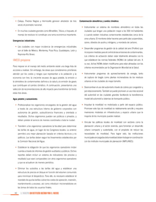•	 Celaya, Piedras Negras y Hermosillo generan alrededor de tres
veces el promedio nacional.

Contaminación atmosférica y cambio climático:
•	 Instrumentar un sistema de monitoreo atmosférico en todas las

•	 En muchas ciudades grandes como Minatitlán, Toluca, e Irapuato, el

ciudades que tengan una población mayor a los 500 mil habitantes

manejo de residuos no constituye una rama económica importante.

o cuando existen industrias contaminantes establecidas cerca de la

Emergencias industriales:
•	 Las ciudades con mayor incidencia de emergencias industriales
son el Valle de México, Monterrey, Poza Rica, Guadalajara, León y
Reynosa-Río Bravo.

IMCO propone
Para mejorar en el manejo del medio ambiente existe una larga lista de
acciones a realizar. Sin embargo, las áreas que consideramos prioritarias

zona urbana. El monitoreo debe hacerse para partículas suspendidas,
ozono, dióxidos de azufre y nitrógeno, y monóxido de carbono.
•	 Desarrollar programas de gestión de la calidad del aire (ProAire) que
incorporen medidas para el control de las emisiones de contaminantes.
Los criterios de activación deben estar totalmente alineados con lo
que establecen las normas federales (NOMs) de calidad del aire. A
su vez, dichas NOMs deben modificarse para estar alineadas con los
criterios recomendados por la Organización Mundial de la Salud.

atender por los costos y riesgos que representan a la población y la

•	 Instrumentar programas de aprovechamiento de energía, tanto

economía son tres: la creciente escasez de agua potable, la emisión a

de captura de biogás como plantas incineradoras de los residuos

la atmósfera de contaminantes dañinos a la salud y la emisión de gases

urbanos en las ciudades de mayor tamaño.

que contribuyen al cambio climático. A continuación, presentamos una
selección de recomendaciones de alto impacto para transformar de fondo
estas tres áreas.
Agua potable y saneamiento:

•	 Desincentivar el uso del automóvil a través de cobros por congestión y
por estacionamiento. También se puede promover un uso más racional
del automóvil en las ciudades grandes facilitando la transferencia
modal del automóvil a sistemas de transporte público.

•	 Profesionalizar los organismos encargados de la gestión del agua

•	 Impulsar la movilidad no motorizada a partir del espacio público.

a través de una estructura interna de gobierno corporativo con

Promover este tipo de movilidad es relativamente sencillo y requiere

autonomía de gestión, autosuficiencia financiera y orientada a

inversiones modestas en infraestructura y espacio urbano que la

resultados. Dichos organismos pueden ser públicos o privados, y

mayoría de los municipios pueden realizar.

deben prestar el servicio de manera coordinada a toda la ciudad.

•	 Vincular las políticas locales de movilidad con sectores como la

•	 Transferir a los organismos operadores la facultad para determinar

planeación urbana y el sector vivienda, para fomentar un desarrollo

las tarifas de agua, en lugar de los Congresos locales. Lo anterior

urbano compacto y sustentable, con el propósito de reducir las

permitirá una mejor planeación basada en criterios técnicos y no

necesidades de movilidad. Para lograr esto, las instituciones

políticos. Las tarifas deben seguir los lineamientos establecidos por

municipales encargadas de la movilidad deben trabajar en coordinación

la Comisión Nacional del Agua.

con los institutos municipales de planeación (IMPLANES).

•	 Establecer la obligación de que los organismos operadores rindan
cuentas a través de informes de gestión auditados y públicos. Dichos
reportes deben incluir un sistema de indicadores (de proceso y
resultado) que sean comparables con otros organismos operadores
y que se actualicen de manera periódica.
•	 Eliminar los subsidios a las tarifas del agua y establecer una
estructura de precios en bloque en función del volumen consumido
para minimizar el desperdicio. Para ello, es necesario establecer el
mandato de que las tarifas cubran los costos de operación, inversión,
mantenimiento y escasez, así como introducir micromedidores en
las tomas de todos los usuarios finales.
42

EL MUNICIPIO UNA INSTITUCIÓN DISEÑADA PARA EL FRACASO

 