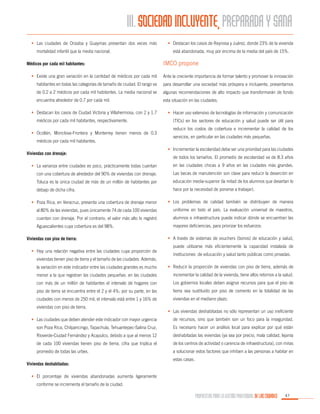 III. SOCIEDAD INCLUYENTE, PREPARADA Y SANA
•	 Las ciudades de Orizaba y Guaymas presentan dos veces más
mortalidad infantil que la media nacional.
Médicos por cada mil habitantes:

•	 Destacan los casos de Reynosa y Juárez, donde 23% de la vivienda
está abandonada, muy por encima de la media del país de 15%.

IMCO propone

•	 Existe una gran variación en la cantidad de médicos por cada mil

Ante la creciente importancia de formar talento y promover la innovación

habitantes en todas las categorías de tamaño de ciudad. El rango va

para desarrollar una sociedad más próspera e incluyente, presentamos

de 0.2 a 2 médicos por cada mil habitantes. La media nacional se

algunas recomendaciones de alto impacto que transformarán de fondo

encuentra alrededor de 0.7 por cada mil.

esta situación en las ciudades.

•	 Destacan los casos de Ciudad Victoria y Villahermosa, con 2 y 1.7
médicos por cada mil habitantes, respectivamente.
•	 Ocotlán, Monclova-Frontera y Monterrey tienen menos de 0.3
médicos por cada mil habitantes.
Viviendas con drenaje:

•	 Hacer uso extensivo de tecnologías de información y comunicación
(TICs) en los sectores de educación y salud puede ser útil para
reducir los costos de cobertura e incrementar la calidad de los
servicios, en particular en las ciudades más pequeñas.
•	 Incrementar la escolaridad debe ser una prioridad para las ciudades
de todos los tamaños. El promedio de escolaridad va de 8.3 años

•	 La varianza entre ciudades es poco, prácticamente todas cuentan

en las ciudades chicas a 9 años en las ciudades más grandes.

con una cobertura de alrededor del 90% de viviendas con drenaje.

Las becas de manutención son clave para reducir la deserción en

Toluca es la única ciudad de más de un millón de habitantes por

educación media-superior (la mitad de los alumnos que desertan lo

debajo de dicha cifra.

hace por la necesidad de ponerse a trabajar).

•	 Poza Rica, en Veracruz, presenta una cobertura de drenaje menor

•	 Los problemas de calidad también se distribuyen de manera

al 80% de las viviendas, pues únicamente 74 de cada 100 viviendas

uniforme en todo el país. La evaluación universal de maestros,

cuentan con drenaje. Por el contrario, el valor más alto lo registró

alumnos e infraestructura puede indicar dónde se encuentran las

Aguascalientes cuya cobertura es del 98%.

mayores deficiencias, para priorizar los esfuerzos.

Viviendas con piso de tierra:
•	 Hay una relación negativa entre las ciudades cuya proporción de
viviendas tienen piso de tierra y el tamaño de las ciudades. Además,

•	 A través de sistemas de vouchers (bonos) de educación y salud,
puede utilizarse más eficientemente la capacidad instalada de
instituciones de educación y salud tanto públicas como privadas.

la variación en este indicador entre las ciudades grandes es mucho

•	 Reducir la proporción de viviendas con piso de tierra, además de

menor a la que registran las ciudades pequeñas: en las ciudades

incrementar la calidad de la vivienda, tiene altos retornos a la salud.

con más de un millón de habitantes el intervalo de hogares con

Los gobiernos locales deben asignar recursos para que el piso de

piso de tierra se encuentra entre el 2 y el 4%; por su parte, en las

tierra sea sustituido por piso de cemento en la totalidad de las

ciudades con menos de 250 mil, el intervalo está entre 1 y 16% de

viviendas en el mediano plazo.

viviendas con piso de tierra.

•	 Las viviendas deshabitadas no sólo representan un uso ineficiente

•	 Las ciudades que deben atender este indicador con mayor urgencia

de recursos, sino que también son un foco para la inseguridad.

son Poza Rica, Chilpancingo, Tapachula, Tehuantepec-Salina Cruz,

Es necesario hacer un análisis local para explicar por qué están

Rìoverde-Ciudad Fernández y Acapulco, debido a que al menos 12

deshabitadas las viviendas (ya sea por precio, mala calidad, lejanía

de cada 100 viviendas tienen piso de tierra, cifra que triplica el

de los centros de actividad o carencia de infraestructura), con miras

promedio de todas las urbes.

a solucionar estos factores que inhiben a las personas a habitar en

Viviendas deshabitadas:

estas casas.

•	 El porcentaje de viviendas abandonadas aumenta ligeramente
conforme se incrementa el tamaño de la ciudad.

PROPUESTAS PARA LA GESTIÓN PROFESIONAL DE LAS CIUDADES

47

 