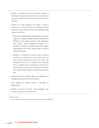 •	 Estimular el desarrollo del mercado hipotecario mediante la
diversificación de esquemas de financiamiento y la autoproducción
de vivienda asistida, tal como se está haciendo en la ciudad de
Campeche.1
•	 Promover una mejora regulatoria que estimule y facilite la
construcción de vivienda al interior de las ciudades para darle
dinamismo al sector hipotecario. Dicha mejora regulatoria estaría
basada en dos acciones:
o	 Modernizar los registros públicos de la propiedad en un proceso
integral que se apegue al Modelo de Catastro (desarrollado por
SEDESOL), el cual propone acciones en siete componentes:
marco jurídico, procesos catastrales, tecnologías de la
información, vinculación con el Registro Público de la Propiedad,
profesionalización de la función catastral, gestión de calidad y
políticas institucionales.
o	 Simplificar y transparentar los procesos para la obtención
de permisos de construcción, lo cual hoy sigue siendo una
de las principales barreras para el sector de la vivienda. Esta
simplificación tiene que ir en el sentido de tener información
clara y compartida entre las dependencias involucradas en
trámites y permisos de construcción, tradicionalmente Desarrollo
Urbano, Agua, Catastro, Protección Civil, Medio Ambiente, entre
otras.
•	 Implementar planes de desarrollo regional que contemplen una
estrategia conjunta para el crecimiento económico.
•	 Crear programas de empleo temporal y auto-empleo (ej
Aguascalientes).
•	 Extender la provisión de servicios a zonas marginadas, para
incluirlas en la zona económicamente activa.

Referencias
1.

	 Para más información sobre el caso de Campeche: http://www.ahm.org.mx/docs/asociados/SHF/EAVM2011.pdf

52

EL MUNICIPIO UNA INSTITUCIÓN DISEÑADA PARA EL FRACASO

 