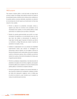 IMCO propone
Para mejorar el sistema político a nivel local existe una larga lista de
acciones a realizar. Sin embargo, ante la falta de rendición de cuentas de
las autoridades locales y el deterioro de la confianza de los ciudadanos en
los partidos políticos y procesos electorales, presentamos una selección
de recomendaciones de alto impacto que transformarán de fondo esta
situación en las ciudades.
•	 Permitir la reelección de presidentes municipales, síndicos y
regidores para alinear los incentivos de las autoridades con las
necesidades de las ciudades y no de los partidos políticos, al darle
oportunidad a la ciudadanía para que evalúe su desempeño.
•	 Extender los periodos gubernamentales para permitir una mayor
acumulación de experiencia en la administración local, así como
para hacer más viables la instrumentación de proyectos de
mayor plazo. Se debe seguir el ejemplo de Coahuila, que reformó
su Constitución y Código Municipal para ampliar el periodo de
presidentes municipales a 4 años.
•	 Fortalecer la implementación de la Ley General de Contabilidad
Gubernamental (LGCG) para alcanzar la homologación de
presupuestos y leyes de ingresos, así como agilizar y reformar los
tiempos de fiscalización de la cuenta pública, para que la ciudadanía
cuente con información oportuna, clara y confiable, que permita la
rendición de cuentas y el escrutinio de la población en tiempo para
el siguiente periodo electoral.
•	 Permitir las candidaturas independientes en las elecciones tanto de
presidentes municipales como de síndicos y regidores, para equiparar
los derechos políticos de la ciudadanía con los de los miembros de los
partidos políticos e incrementar la competencia electoral.
•	 Promover la participación ciudadana en los procesos electorales, no
solo al permitir la existencia de candidaturas ciudadanas, también
por medio de la observación y vigilancia, como un método para
el control de la elección y para incentivar que el ciudadano se
involucre más allá del ejercicio del voto.

56

EL MUNICIPIO UNA INSTITUCIÓN DISEÑADA PARA EL FRACASO

 