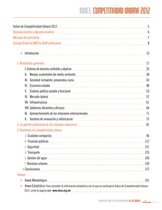 ÍINDICE. COMPETITIVIDAD URBANA 2012
Índice de Competitividad Urbana 2012	
Reconocimientos y Agradecimientos	
Mensaje del presidente	
Consejo Directivo IMCO y Staff profesional	

5
6
7
8

	 •	 Introducción	13

	 1. Resultados generales	
17
I.	Sistema de derecho confiable y objetivo	
33
II.	 Manejo sustentable del medio ambiente	
38
III.	 Sociedad incluyente, preparada y sana	
43
IV.	 Economía estable	
48
V.	 Sistema político estable y funcional	
53
VI.	 Mercado laboral	
57
VII.	Infraestructura	
61
VIII.	Gobiernos eficientes y eficaces	
66
IX.	 Aprovechamiento de las relaciones internacionales	
71
X.	 Sectores de innovación y sofisticación	
75
Sec2. La gestión profesional de las ciudades mexicanas	81
	 3. Elementos de competitividad urbana	
Sección 	 a. Ciudades compactas	
96
Sección 	 b. Finanzas públicas	
112
Sección 	 c. Seguridad	121
Sección 	 d. Transporte	125
Sección 	 e. Gestión del agua	
140
Sección 	 f. Residuos urbanos	
150
Sección •	 Conclusiones	157	
Anexos
	

•	 Anexo Metodológico	

161

	

•	 Anexo Estadístico: Para consultar la información estadística con la que se construyó el Índice de Competitividad Urbana 				
2012, visite la página web: www.imco.org.mx
PROPUESTAS PARA LA GESTIÓN PROFESIONAL DE LAS CIUDADES

5

 
