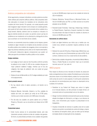 Análisis comparativo de indicadores

es más de 100,000 pesos mayor que en las ciudades de menos de
250 mil habitantes.

Al dar seguimiento y comparar indicadores concretos podemos encontrar
claves valiosas para proponer políticas públicas. Estas propuestas serán

•	 Destacan Monterrey, Tampico-Pánuco y Monclova-Frontera, con

más adecuadas al comparar los resultados de los indicadores entre

más de 510,000 pesos por PEA. La media nacional se encuentra

ciudades del mismo tamaño. Por ejemplo, una ciudad pequeña puede

alrededor de los 250,000.

estar rezagada en algún indicador si se le compara con ciudades grandes,
pero puede de hecho estar mejor que el promedio de las ciudades de su
propio tamaño. Además, observar cómo se comporta un indicador a lo
largo de distintos tamaños de ciudad, nos permite conocer qué tipo de
problemas se van resolviendo con la urbanización y distinguirlos de otros
que se acentúan con el crecimiento de las ciudades.

•	 Ríoverde-Ciudad Fernández, Tulancingo, Chilpancingo, Cárdenas,
La Piedad-Pénjamo, Tapachula y Acapulco reportaron los niveles
de productividad más bajos de todas las ciudades al ubicarse en
menos de 100,000 pesos por PEA.
Demandantes de conflicto laboral:

Asimismo, es conveniente conocer las ciudades con los mejores y peores

•	 Existe una ligera tendencia que indica que a medida que una

resultados en algún indicador con el objetivo de dar prioridad a acciones

ciudad crece, también se presentan mayores problemas de este

de política pública a las ciudades más rezagadas y tomar como ejemplo a

tipo.

seguir las prácticas realizadas por las urbes con los mejores desempeños.
A continuación destacamos algunas comparaciones que pueden ser
útiles para guiar las prioridades de política pública en las ciudades.
Huelgas estalladas:
•	 Las huelgas se hacen cada vez más frecuentes conforme aumenta
la población de la ciudad. En 40% de las ciudades del grupo de
mayor población estallaron huelgas, mientras que en las dos
categorías más bajas de población solo una ciudad por grupo
presentó huelgas.
•	 Destaca el caso de Manzanillo con 24.3 huelgas estalladas por cada
mil emplazamientos.
Salario promedio mensual:
•	 No hay relación entre el salario promedio y el tamaño de la
población.
•	 Destacan Mexicali, Hermosillo, Culiacán y La Paz, capitales de
estados del norte, con salarios por arriba de los 9,700 pesos,
mientras que la media nacional es de 5,900 pesos mensuales.
•	 Por otro lado, las ciudades con peores salarios son La PiedadPénjamo y Tehuacán, que se encuentran por debajo de los 3,500
pesos.
Productividad Laboral:
•	 Existe mucha varianza en la productividad laboral, pero esta
claramente aumenta conforme se trata de ciudades más grandes.
De hecho, la productividad promedio en las ciudades más grandes
60

EL MUNICIPIO UNA INSTITUCIÓN DISEÑADA PARA EL FRACASO

•	 Destacan los casos de Chihuahua, Chilpancingo y Villahermosa, que
están muy cercanos a los 20 demandantes por cada mil PEA. Por el
contrario, Cárdenas es la única ciudad exenta de este problema.
•	 Dentro de las ciudades más grandes, únicamente el Valle de México,
Toluca y Puebla-Tlaxcala se encuentran mejor que el promedio
nacional, que es de 7 por cada mil.

IMCO propone
Para mejorar la eficiencia de los mercados de factores de producción
existe una larga lista de acciones a realizar. No obstante que muchas de las
soluciones recaen en los ámbitos federal y estatal, los municipios tienen
cierto campo de acción en varios aspectos. A continuación presentamos
una selección de recomendaciones para mejorar en desempeño de las
ciudades en el subíndice.
•	 Flexibilizar la Ley Federal del Trabajo para reducir la rigidez
en el mercado laboral y con ello promover el empleo formal y el
incremento tanto en la productividad como en los salarios.
•	 Otorgar incentivos diseñados exclusivamente para que las empresas
adopten tecnologías de información y se haga un uso intensivo de
estas, como herramienta para impulsar la productividad de los
trabajadores.
•	 Impulsar el desarrollo de vivienda en aquellas zonas de la ciudad
donde se encuentren concentrados los centros de trabajo y mejorar
los sistemas de transporte urbano, para así evitar que los tiempos
de traslado afecten el desempeño de los empleados.

 