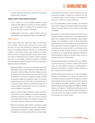 VII. INFRAESTRUCTURA
los peores niveles para este indicador, ya que sólo 17 de cada 100

de transporte para transformar el esquema tradicional, donde las

viviendas tenían computadora.

concesiones se entregan a individuos que compiten por una ruta

Ciudades con BRT o sistemas integrados de autobuses:
•	 En las ciudades con más de 500,000 habitantes es viable
implementar BRT (Metrobús) articulados con sistemas integrados
de transporte colectivo. Sin embargo, hay 18 ciudades en este
grupo que no lo tienen ni lo están construyendo.
•	 Ciudades grandes como Juárez, La Laguna, Querétaro, y San Luis
Potosí-Soledad no han implementado sistemas de transporte BRT.

IMCO propone
Existen muchas acciones por realizar para mejorar la infraestructura
de las ciudades y alcanzar sectores precursores de clase mundial.
Las líneas de acción para incrementar la penetración de telefonía
móvil y de computadoras pertenecen sobre todo a los ámbitos federal
y estatal, los cuales deben promover mayor competencia en el sector
telecomunicaciones. No obstante, los gobiernos locales pueden intervenir
para mejorar la infraestructura de las ciudades a través de programas
para reducir la brecha digital y solucionar los problemas de movilidad
urbana que padecen las grandes metrópolis. A continuación presentamos
algunas de estas recomendaciones.
•	 Otorgar computadoras como premio a los estudiantes cuyas familias
tengan ingresos bajos, que hayan obtenido las mejores calificaciones
y que hayan concluido un bloque de tres años escolares en la misma

,a un esquema moderno, donde se concesione a una empresa una
ruta o todo un corredor y por un plazo determinado.
•	 En la Zona Metropolitana del Valle de México, es fundamental
avanzar hacia la integración institucional y operativa de los distintos
sistemas de transporte público, a fin de constituir una red integral
metropolitana.
•	 Desincentivar el uso del automóvil a través del cobro de los costos
sociales y ambientales que estos generan. Los principales costos que
generan son la congestión vial y la contaminación. Estos se pueden
transferir a los automovilistas a través de cargos diferenciados
dependiendo de las zonas de la ciudad por las que se transite y de
determinadas horas (ej. cobros por congestión), así como por el uso
de la infraestructura y el espacio público (ej. parquímetros, puentes
de cuotas, etc.).También se puede promover un uso más racional
del automóvil en las ciudades grandes facilitando la transferencia
modal del automóvil a sistemas de transporte público, como en el
esquema conocido como “park-and-ride”.
•	 Vincular las redes foráneas y las interurbanas de forma multimodal.
Los puntos de acceso a la ciudad (por ejemplo, donde están las
casetas de cobro) deberían equiparse con estacionamientos y
estaciones de transferencia a transportes públicos eficientes que
lleven a la gente del centro a la periferia.

escuela (hasta 3ero y 6to de primaria, 3ero de secundaria y 3er año

•	 Desarrollar sistemas de transporte masivo con apoyo de programas

de bachillerato). El número de computadoras a otorgar se limitaría

federales como PROTRAM y PTTU. Este tipo de sistemas deben

al presupuesto asignado por los gobiernos locales, y se colocarían

ser la columna vertebral de las redes de movilidad de las ciudades

restricciones para que una misma familia no pueda obtener más de

medias y grandes del país, pero suelen requerir enormes inversiones

un equipo de cómputo. Además de incentivar la permanencia en la

que los gobiernos municipales y estatales no pueden realizar. El

escuela y mejorar el aprovechamiento escolar, se incrementaría el

Programa de Apoyo al Transporte Masivo (PROTRAM) de FONADIN/

número de hogares con computadora.

Banobras y el Programa de Transformación del Transporte Urbano

•	 Adoptar un enfoque analítico, profesional y basado en evidencia
para resolver los retos de movilidad en las ciudades. Actualmente,
los gobiernos locales del país cuentan con muy poca información

(PTTU) de Banobras y el Banco Mundial (CleanTechnologyFund)
pueden dar acceso a las ciudades a esquemas de financiamiento
en combinación con la inversión privada.

útil y confiable sobre los patrones de movilidad de las personas, lo
cual se puede solucionar a través de encuestas origen-destino.
•	 Modernizar el transporte público colectivo concesionado, creando
corredores de transporte operados por empresas y no por individuos,
y fortaleciendo los estándares de calidad y seguridad del servicio.
Para lograr esto, es necesario realizar reformas a las leyes estatales

PROPUESTAS PARA LA GESTIÓN PROFESIONAL DE LAS CIUDADES

65

 
