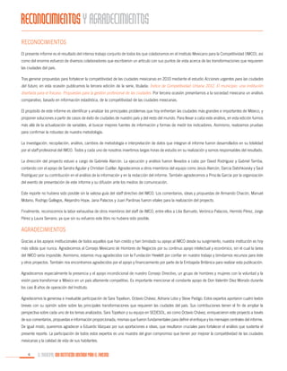 RECONOCIMIENTOS Y AGRADECIMIENTOS
Reconocimientos
El presente informe es el resultado del intenso trabajo conjunto de todos los que colaboramos en el Instituto Mexicano para la Competitividad (IMCO), así
como del enorme esfuerzo de diversos colaboradores que escribieron un artículo con sus puntos de vista acerca de las transformaciones que requieren
las ciudades del país.
Tras generar propuestas para fortalecer la competitividad de las ciudades mexicanas en 2010 mediante el estudio Acciones urgentes para las ciudades
del futuro, en esta ocasión publicamos la tercera edición de la serie, titulada: Índice de Competitividad Urbana 2012. El municipio: una institución
diseñada para el fracaso. Propuestas para la gestión profesional de las ciudades. Por tercera ocasión presentamos a la sociedad mexicana un análisis
comparativo, basado en información estadística, de la competitividad de las ciudades mexicanas.
El propósito de este informe es identificar y analizar los principales problemas que hoy enfrentan las ciudades más grandes e importantes de México, y
proponer soluciones a partir de casos de éxito de ciudades de nuestro país y del resto del mundo. Para llevar a cabo este análisis, en esta edición fuimos
más allá de la actualización de variables, al buscar mejores fuentes de información y formas de medir los indicadores. Asimismo, realizamos pruebas
para confirmar la robustez de nuestra metodología.
La investigación, recopilación, análisis, cambios de metodología e interpretación de datos que integran el informe fueron desarrollados en su totalidad
por el staff profesional del IMCO. Todos y cada uno de nosotros invertimos largas horas de estudio en su realización y somos responsables del resultado.
La dirección del proyecto estuvo a cargo de Gabriela Alarcón. La ejecución y análisis fueron llevados a cabo por David Rodríguez y Gabriel Tarriba,
contando con el apoyo de Sandra Aguilar y Christian Cuéllar. Agradecemos a otros miembros del equipo como Jesús Alarcón, Darcia Datshkovsky y Saúl
Rodríguez por su contribución en el análisis de la información y en la redacción del informe. También agradecemos a Priscila García por la organización
del evento de presentación de este informe y su difusión ante los medios de comunicación.
Este reporte no hubiera sido posible sin la valiosa guía del staff directivo del IMCO. Los comentarios, ideas y propuestas de Armando Chacón, Manuel
Molano, Rodrigo Gallegos, Alejandro Hope, Jana Palacios y Juan Pardinas fueron vitales para la realización del proyecto.
Finalmente, reconocemos la labor exhaustiva de otros miembros del staff de IMCO, entre ellos a Lilia Barrueto, Verónica Palacios, Hermilo Pérez, Jorge
Pérez y Laura Serrano, ya que sin su esfuerzo este libro no hubiera sido posible.

Agradecimientos
Gracias a los apoyos institucionales de todos aquellos que han creído y han brindado su apoyo al IMCO desde su surgimiento, nuestra institución es hoy
más sólida que nunca. Agradecemos al Consejo Mexicano de Hombres de Negocios por su continuo apoyo intelectual y económico, sin el cual la tarea
del IMCO sería imposible. Asimismo, estamos muy agradecidos con la Fundación Hewlett por confiar en nuestro trabajo y brindarnos recursos para éste
y otros proyectos. También nos encontramos agradecidos por el apoyo y financiamiento por parte de la Embajada Británica para realizar esta publicación.
Agradecemos especialmente la presencia y el apoyo incondicional de nuestro Consejo Directivo, un grupo de hombres y mujeres con la voluntad y la
visión para transformar a México en un país altamente competitivo. Es importante mencionar el constante apoyo de Don Valentín Díez Morodo durante
los casi 8 años de operación del Instituto.
Agradecemos la generosa e invaluable participación de Sara Topelson, Octavio Chávez, Adriana Lobo y Steve Pedigo. Estos expertos aportaron cuatro textos
breves con su opinión sobre sobre las principales transformaciones que requieren las ciudades del país. Sus contribuciones tienen el fin de ampliar la
perspectiva sobre cada uno de los temas analizados. Sara Topelson y su equipo en SEDESOL, así como Octavio Chávez, enriquecieron este proyecto a través
de sus comentarios, propuestas e información proporcionada, mismas que fueron fundamentales para definir el enfoque y los mensajes centrales del informe.
De igual modo, queremos agradecer a Eduardo Vázquez por sus aportaciones e ideas, que resultaron cruciales para fortalecer el análisis que sustenta el
presente reporte. La participación de todos estos expertos es una muestra del gran compromiso que tienen por mejorar la competitividad de las ciudades
mexicanas y la calidad de vida de sus habitantes.
6

EL MUNICIPIO, UNA INSTITUCIÓN DISEÑADA PARA EL FRACASO

 