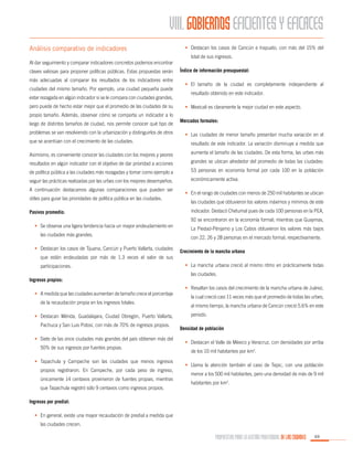 VIII. GOBIERNOS EFICIENTES Y EFICACES
Análisis comparativo de indicadores
Al dar seguimiento y comparar indicadores concretos podemos encontrar
claves valiosas para proponer políticas públicas. Estas propuestas serán
más adecuadas al comparar los resultados de los indicadores entre
ciudades del mismo tamaño. Por ejemplo, una ciudad pequeña puede
estar rezagada en algún indicador si se le compara con ciudades grandes,
pero puede de hecho estar mejor que el promedio de las ciudades de su
propio tamaño. Además, observar cómo se comporta un indicador a lo
largo de distintos tamaños de ciudad, nos permite conocer qué tipo de
problemas se van resolviendo con la urbanización y distinguirlos de otros

•	 Destacan los casos de Cancún e Irapuato, con más del 15% del
total de sus ingresos.
Índice de información presupuestal:
•	 El tamaño de la ciudad es completamente independiente al
resultado obtenido en este indicador.
•	 Mexicali es claramente la mejor ciudad en este aspecto.
Mercados formales:
•	 Las ciudades de menor tamaño presentan mucha variación en el

que se acentúan con el crecimiento de las ciudades.

resultado de este indicador. La variación disminuye a medida que

Asimismo, es conveniente conocer las ciudades con los mejores y peores

aumenta el tamaño de las ciudades. De esta forma, las urbes más

resultados en algún indicador con el objetivo de dar prioridad a acciones

grandes se ubican alrededor del promedio de todas las ciudades:

de política pública a las ciudades más rezagadas y tomar como ejemplo a

53 personas en economía formal por cada 100 en la población

seguir las prácticas realizadas por las urbes con los mejores desempeños.

económicamente activa.

A continuación destacamos algunas comparaciones que pueden ser
útiles para guiar las prioridades de política pública en las ciudades.
Pasivos promedio:

•	 En el rango de ciudades con menos de 250 mil habitantes se ubican
las ciudades que obtuvieron los valores máximos y mínimos de este
indicador. Destacó Chetumal pues de cada 100 personas en la PEA,
92 se encontraron en la economía formal; mientras que Guaymas,

•	 Se observa una ligera tendencia hacia un mayor endeudamiento en
las ciudades más grandes.
•	 Destacan los casos de Tijuana, Cancún y Puerto Vallarta, ciudades
que están endeudadas por más de 1.3 veces el valor de sus
participaciones.
Ingresos propios:
•	 A medida que las ciudades aumentan de tamaño crece el porcentaje
de la recaudación propia en los ingresos totales.
•	 Destacan Mérida, Guadalajara, Ciudad Obregón, Puerto Vallarta,
Pachuca y San Luis Potosí, con más de 70% de ingresos propios.
•	 Siete de las once ciudades más grandes del país obtienen más del
50% de sus ingresos por fuentes propias.
•	 Tapachula y Campeche son las ciudades que menos ingresos
propios registraron. En Campeche, por cada peso de ingreso,
únicamente 14 centavos provinieron de fuentes propias, mientras
que Tapachula registró sólo 9 centavos como ingresos propios.

La Piedad-Pénjamo y Los Cabos obtuvieron los valores más bajos
con 22, 26 y 28 personas en el mercado formal, respectivamente.
Crecimiento de la mancha urbana
•	 La mancha urbana creció al mismo ritmo en prácticamente todas
las ciudades.
•	 Resaltan los casos del crecimiento de la mancha urbana de Juárez,
la cual creció casi 11 veces más que el promedio de todas las urbes;
al mismo tiempo, la mancha urbana de Cancún creció 5.6% en este
periodo.
Densidad de población
•	 Destacan el Valle de México y Veracruz, con densidades por arriba
de los 10 mil habitantes por km2.
•	 Llama la atención también el caso de Tepic, con una población
menor a los 500 mil habitantes, pero una densidad de más de 9 mil
habitantes por km2.

Ingresos por predial:
•	 En general, existe una mayor recaudación de predial a medida que
las ciudades crecen.

PROPUESTAS PARA LA GESTIÓN PROFESIONAL DE LAS CIUDADES

69

 