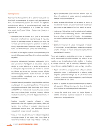 IMCO propone

Algunos ejemplos de este tipo de cobros son: el sistema Pay as you

Para mejorar la eficacia y eficiencia de los gobiernos locales, existe una

throw en la recolección de residuos urbanos, el cobro volumétrico
del agua, el uso de libramientos, etc.

larga lista de acciones a realizar. Sin embargo, ante la falta de autonomía
fiscal y rendición de cuentas, así como de la ineficacia en la regulación,

•	 Realizar acuerdos intermunicipales para la provisión de servicios y

presentamos una selección de recomendaciones de alto impacto que

recaudación de impuestos, para generar economías de escala tanto en

transformarán de fondo esta situación en las ciudades. Más adelante,

la administración de la recaudación como en la provisión de servicios.

en el capítulo sobre Finanzas Públicas y Transparencia, ahondamos en
algunas de ellas.

•	 Implementar el Sistema Integrado de Recaudación a nivel municipal,
de modo que cada ciudadano tenga una única cuenta corriente en

•	 Reducir los costos de entrada al sector formal de la economía a

la que se incluyan no solamente los impuestos y derechos a pagar,

través de la simplificación del esquema de pago de impuestos,

sino el estado corriente de la tenencia, la verificación y las multas de

procesos de apertura y monitoreo de negocios, entre otros. Una

tránsito.

manera es aprovechando la experiencia que ofrecen los sistemas de
apertura rápida de empresas y plataformas creadas por el gobierno
federal para identificar las áreas que requieren reestructurarse.
•	 Hacer más eficiente el gasto a través de una mayor flexibilidad en la
ejecución del presupuesto y privilegiando los controles ex post sobre
los ex ante.

•	 Establecer el mecanismo de subasta inversa para la contratación
de deuda pública, en donde los bancos privados y de desarrollo
compitan por otorgar las mejores condiciones de plazo, tasa de
interés y pago de comisiones.
Por otro lado, los gobiernos locales deben procurar que las ciudades no
crezcan horizontalmente de manera desmedida. Los beneficios de las

•	 Reformar la Ley General de Contabilidad Gubernamental (LGCG)

ciudades con alta densidad poblacional están detallados en el capítulo

para que se exija la homologación de presupuestos y leyes de

de Ciudades Compactas, pero a continuación presentamos algunas

ingresos, así como la agilización de los tiempos de fiscalización de

recomendaciones a seguir por los gobiernos locales para lograr este objetivo.

la cuenta pública. Algunas opciones para incentivar su adopción
es replantear las fórmulas que distribuyen recursos federales
extraordinarios para premiar a aquellos municipios con mejores
prácticas contables, o establecerla como un requisito para la
obtención de financiamiento.

•	 Regular a las colonias: zonas pequeñas con calles para peatones
y banquetas amplias. Es responsabilidad de los gobiernos locales
asegurarse que las colonias tengan usos de suelo mixtos, buenas
conexiones con las redes de transporte y existan proyecciones para
el desarrollo futuro de cada colonia.

•	 Establecer incentivos para fomentar el pago del predial. Una opción
es utilizar parte de la recaudación para formar un fondo contra el
robo de vivienda; también se puede profundizar el uso de hipotecas
de INFONAVIT para el cobro de este impuesto. A su vez es necesario

•	 Mejorar los esquemas de coordinación intermunicipal con respecto
a la planeación del desarrollo urbano: los planes de desarrollo
municipal deben ser sustituidos por planes metropolitanos.

hacer más accesible el pago del predial, instalando unidades

•	 Coordinar las políticas de la ciudad con políticas federales o

móviles de recaudación y permitiendo el pago en comercios y en

estatales, por ejemplo, respecto a la asignación de recursos de

páginas web.

infraestructura de apoyo a la ciudad.

•	 Establecer

impuestos

inteligentes

enfocados

a

reducir

externalidades, como son congestión (parquímetros y tarifas para
ingresar a zonas conflictivas en horas pico) y las emisiones de
contaminantes (tenencia verde), para desincentivar conductas
indeseables a la vez que se eleva la recaudación.
•	 Cobrar por medio de cuotas a los usuarios de los servicios públicos
que puedan cobrarse de esta manera, tales como el agua, la
recolección de residuos, el uso de ciertas vialidades y puentes, etc.
70

EL MUNICIPIO UNA INSTITUCIÓN DISEÑADA PARA EL FRACASO

 