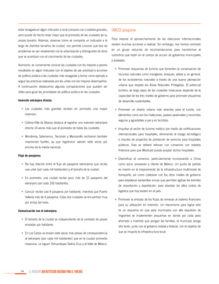 estar rezagada en algún indicador si se le compara con ciudades grandes,

IMCO propone

pero puede de hecho estar mejor que el promedio de las ciudades de su
propio tamaño. Además, observar cómo se comporta un indicador a lo

Para mejorar el aprovechamiento de las relaciones internacionales

largo de distintos tamaños de ciudad, nos permite conocer qué tipo de

existen muchas acciones a realizar. Sin embargo, nos hemos centrado

problemas se van resolviendo con la urbanización y distinguirlos de otros

en un grupo reducido de recomendaciones para transformar el

que se acentúan con el crecimiento de las ciudades.

subíndice que están en el campo de acción de gobiernos municipales
y estatales.

Asimismo, es conveniente conocer las ciudades con los mejores y peores
resultados en algún indicador con el objetivo de dar prioridad a acciones

•	 Promover esquemas de turismo que fomenten la conservación de

de política pública a las ciudades más rezagadas y tomar como ejemplo a

recursos naturales como manglares, bosques, selvas y, en general,

seguir las prácticas realizadas por las urbes con los mejores desempeños.

de los ecosistemas naturales a través de una buena planeación

A continuación destacamos algunas comparaciones que pueden ser

urbana que respete las Áreas Naturales Protegidas. El potencial

útiles para guiar las prioridades de política pública en las ciudades.

turístico de largo plazo de las ciudades mexicanas depende de la
capacidad de los tres niveles de gobierno para promover esquemas

Inversión extranjera directa:
•	 Las ciudades más grandes reciben en promedio una mayor
inversión.
•	 Colima-Villa de Álvarez destaca al registrar una inversión extranjera
directa 14 veces más que el promedio de todas las ciudades.
•	 Monterrey, Salamanca, Tecomán y Manzanillo recibieron también
inversiones fuertes, ya que registraron valores siete veces por
encima de la media nacional.
Flujo de pasajeros:
•	 No hay relación entre el flujo de pasajeros extranjeros que recibe
una urbe (por cada mil habitantes) y el tamaño de la ciudad.
•	 En promedio, una ciudad recibe poco más de 22 pasajeros del
extranjero por cada 100 habitantes.
•	 Cancún recibe casi 9 pasajeros por habitante, mientras que Puerto
Vallarta más de 4 pasajeros. Estas dos ciudades se encuentran muy
por arriba del resto.
Comunicación con el extranjero:
•	 El tamaño de la ciudad es independiente de la cantidad de piezas
enviadas por habitante.
•	 En Los Cabos se envían siete veces más piezas de correspondencia
al extranjero (por cada mil habitantes) que en la ciudad promedio
mexicana. Le siguen Tehuantepec-Salina Cruz y el Valle de México.

74

EL MUNICIPIO UNA INSTITUCIÓN DISEÑADA PARA EL FRACASO

de desarrollo sustentables.
•	 Promover un diseño urbano más atractivo para el turista, con
elementos como son los malecones, paseos peatonales y recorridos
seguros y agradables a pie y en bicicleta.
•	 Impulsar el sector de turismo médico por medio de certificaciones
internacionales para hospitales, eliminando el rezago tecnológico
e impulso de proyectos de prestación de servicios para hospitales
públicos. Esto se deberá reforzar con convenios con estados
froterizos para que Medicaid pueda aceptar dichos hospitales.
•	 Diversificar el comercio, particularmente incorporando a China
como socio, proveedor y cliente de México. Un punto de partida
es invertir en el mejoramiento de la infraestructura multimodal de
transporte, así como colaborar con los otros niveles de gobierno
para establecer ventanillas únicas que permitan agilizar los trámites
de importación y exportación, para abaratar los altos costos de
logística que hoy existen en el país.
•	 Promover la entrada de los flujos de remesas al sistema financiero
para su utilización en inversión. Un mecanismo para lograr esto
es un esquema en que para municipios con alta expulsión de
migrantes se implementen esquemas en donde por cada peso
ahorrado o invertido que pongan las familias, el municipio ponga
otro tanto, junto con el gobierno estatal y federal, con el objetivo de
que se impacte la infraestructura local.

 