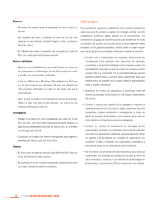 Empresas:
•	 No existe una relación entre el desempeño de una ciudad y su
tamaño.
•	 Las ciudades del norte y occidente del país son las que más
destacan en este indicador (Ciudad Obregón, La Paz, Los Mochis,
Tecomán, Tepic).
•	 En Villahermosa existen únicamente seis empresas por cada mil
PEA, una cuarta parte del promedio nacional.
Empresas certificadas:
•	 Destaca el caso de Villahermosa, que en el indicador de número de
empresas aparece en último lugar, pero es de los mejores en cuanto
a aquellas que se encuentran certificadas.
•	 Junto con Villahermosa, Monterrey, Tlaxcala-Apizaco y Cárdenas
son las otras ciudades que sobresalen del resto, con alrededor de
ocho empresas certificadas por cada mil, tres veces más que la
media del país.
•	 Tepic, a pesar de destacar en el indicador de número de empresas,
registra el valor más bajo en este indicador, con menos de una
empresa certificada por cada mil.
Investigadores:
•	 Hidalgo es el estado con más investigadores por cada 100 mil de
PEA, con 201, casi cinco veces más que el promedio nacional. Le
sigue la Zona Metropolitana del Valle de México con 157, y Morelos
con 145 por cada 100 mil.
•	 Guanajuato es el estado con menos investigadores, pues registra 3
miembros del SNI por cada 100 mil de PEA.
Patentes:
•	 En Nuevo León se registran siete por cada 100 mil de PEA, valor por
arriba del triple de la media nacional.

IMCO propone
Para aumentar la innovación y sofisticación de los sectores económicos
existe una serie de acciones a realizar. Sin embargo, ante la creciente
competencia económica global basada en el conocimiento, nos
centramos en un grupo de recomendaciones para transformar de fondo
al subíndice. No obstante que muchas de las acciones dependen de las
empresas y de los gobiernos estatales y federal, existe un amplio margen
para que los gobiernos municipales contribuyan a mejorar el subíndice.
•	 Vincular más a universidades con empresas, introduciendo las
competencias como principio para estructurar la educación
universitaria, e incrementar el diálogo con las empresas respecto de
las habilidades requeridas por área de estudio. Es necesario también
vincular más a la universidad con la autoridad local para que los
alumnos pueden hacer su servicio social proponiendo ideas que
mejoren todos los aspectos de la ciudad, desde la administración
hasta el diseño y planeación.
•	 Multiplicar los centros de capacitación y aprendizaje fuera del
sistema escolarizado formal basado en más trabajo independiente
del alumno.
•	 Cambiar la conducción y gestión de la investigación mediante el
replanteamiento de cómo la ciudad o región puede traer recursos
competitivos, mejores estudiantes e investigadores, a través de
planes de inversión (tanto públicos como privados) para potenciar
dicho talento con infraestructura para la investigación.
•	 Expandir las oficinas de transferencia de tecnología de las
universidades, ampliando sus actividades para incluir la protección
a los derechos de propiedad intelectual; apoyar la solicitud y trámite
de patentes y la formulación de contratos de colaboración con
industrias; vincular a empresas con especialistas universitarios y
promover el interés de los universitarios por la innovación.
•	 Dar incentivos a las empresas del sector educativo y salud para que
implementen una estrategia que establezcan escuelas y centros de
salud innovadores, haciendo un uso extensivo de las tecnologías de

•	 En promedio, es en las ciudades más grandes del país donde existe
una mayor cantidad de patentes solicitadas.

78

EL MUNICIPIO UNA INSTITUCIÓN DISEÑADA PARA EL FRACASO

la información y comunicación (TIC) en la educación y en la salud.

 