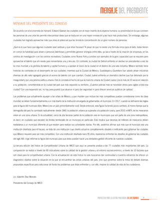 MENSAJE DEL PRESIDENTE
MENSAJE DEL PRESIDENTE DEL CONSEJO
De acuerdo con el economista de Harvard, Edward Glaeser, las ciudades son el mejor invento de la especie humana. La proximidad en la que conviven
las personas de una urbe les permite intercambiar ideas que se traducen en una mayor innovación y las hace más productivas. Sin embargo, algunas
ciudades han logrado aprovechar más que otras el potencial que les brinda la concentración de un gran número de personas.
¿Qué es lo que hace que algunas ciudades sean exitosas y que otras fracasen? A pesar de que no existe una fórmula única para el éxito, todas tienen
en común la habilidad para atraer a personas talentosas y permitirles generar sinergias entre ellas, ya sea a través de la creación de empresas, en los
centros de investigación o en los centros recreativos. Ciudades como Nueva York y Londres son ejemplos de la gran capacidad que se requiere para
aprovechar el talento que ahí reside para reinventarse una y otra vez. En contraste, la ciudad de Detroit enfrenta un declive sin precedentes a raíz de
la crisis mundial, a la pérdida de talento y capital humano y a apostar el futuro de la ciudad en el destino de una sola industria. México también tiene
historias de contrastes en el desempeño de sus ciudades: mientras que la Ciudad de México, Guadalajara y Querétaro han sabido atraer industrias
diversas de alto valor agregado gracias al acervo de talento con que cuentan, Ciudad Juárez enfrenta un dramático declive que fue detonado por la
inseguridad y por una pésima política urbana. Esto lo constata el hecho de que la mancha urbana de Ciudad Juárez creció más de 10 veces en relación
a su población, convirtiéndola en la ciudad del país que más expandió su territorio. ¿Cuántos policías más se necesitan ahora para vigilar a toda esa
ciudad? Con una expansión así, no hay presupuesto que alcance ni para dar seguridad ni para ofrecer servicios públicos de calidad.
Los problemas que actualmente aquejan a las urbes de México, y que impiden que incluso las más competitivas puedan considerarse como de clase
mundial, se deben fundamentalmente a un mal diseño de la institución encargada de gobernarlas: el municipio. En 1917, cuando se definieron las reglas
para la figura del municipio libre, México era un país primordialmente rural. Desde entonces, esta figura ha tenido pocos cambios, al mismo tiempo que la
demografía del país ha cambiado radicalmente: desde 1960, la población urbana ya superaba a la población rural y, para 2010, el 80% de los mexicanos
vivían en una zona urbana. En la actualidad, cerca de dos terceras partes de la población vive en municipios que son parte de una zona metropolitana,
es decir, en ciudades que exceden los límites territoriales de un municipio en particular. Esto implica que decenas de millones de mexicanos deben
trasladarse a un municipio diferente al que residen para realizar sus actividades diarias. Por ello, podemos afirmar que más que el municipio sea una
institución diseñada para el fracaso, se trata de una institución cuyo diseño actual es completamente obsoleto e ineficiente para gobernar las ciudades
que México requiere para ser más competitivo. Con una institución diseñada hace 95 años, esperamos enfrentar los desafíos de gobernar las ciudades
del siglo XXI. Urge reformar la figura del municipio para que éstos puedan hacer una verdadera gestión eficiente de nuestras ciudades.
La tercera edición del Índice de Competitividad Urbana de IMCO que aquí se presenta analiza a las 77 ciudades más importantes del país. La
comparación se realiza a través de 60 indicadores sobre la calidad de la gestión urbana y el entorno socioeconómico, a través de 10 factores que
son clave para la competitividad urbana. Con la actualización de este Índice no solo buscamos dar continuidad a nuestros esfuerzos de ofrecer un
diagnóstico objetivo sobre la situación en la que se encuentran las zonas urbanas del país, sino que ponemos sobre la mesa de debate diversas
propuestas específicas para solucionar de fondo los problemas que éstas enfrentan y, con ello, mejorar la calidad de vida de los ciudadanos.

Lic. Valentín Diez Morodo
Presidente del Consejo de IMCO

PROPUESTAS PARA LA GESTIÓN PROFESIONAL DE LAS CIUDADES

7

 