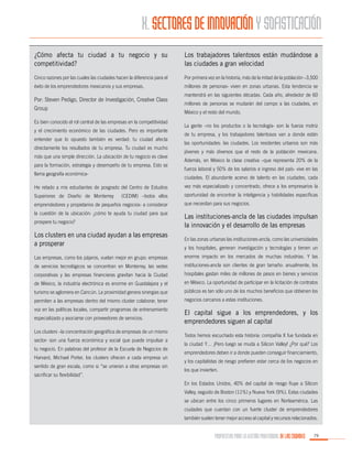 X. SECTORES DE INNOVACIÓN Y SOFISTICACIÓN
¿Cómo afecta tu ciudad a tu negocio y su
competitividad?

Los trabajadores talentosos están mudándose a
las ciudades a gran velocidad

Cinco razones por las cuales las ciudades hacen la diferencia para el

Por primera vez en la historia, más de la mitad de la población –3,500

éxito de los emprendedores mexicanos y sus empresas.

millones de personas- viven en zonas urbanas. Esta tendencia se

Por: Steven Pedigo, Director de Investigación, Creative Class
Group
Es bien conocido el rol central de las empresas en la competitividad
y el crecimiento económico de las ciudades. Pero es importante
entender que lo opuesto también es verdad: tu ciudad afecta
directamente los resultados de tu empresa. Tu ciudad es mucho
más que una simple dirección. La ubicación de tu negocio es clave
para la formación, estrategia y desempeño de tu empresa. Esto se
llama geografía económica-

mantendrá en las siguientes décadas. Cada año, alrededor de 60
millones de personas se mudarán del campo a las ciudades, en
México y el resto del mundo.
La gente –no los productos o la tecnología- son la fuerza motriz
de tu empresa, y los trabajadores talentosos van a donde están
las oportunidades: las ciudades. Los residentes urbanos son más
jóvenes y más diversos que el resto de la población mexicana.
Además, en México la clase creativa –que representa 20% de la
fuerza laboral y 50% de los salarios e ingreso del país- vive en las
ciudades. El abundante acervo de talento en las ciudades, cada

He retado a mis estudiantes de posgrado del Centro de Estudios

vez más especializado y concentrado, ofrece a los empresarios la

Superiores de Diseño de Monterrey

oportunidad de encontrar la inteligencia y habilidades específicas

(CEDIM) –todos ellos

emprendedores y propietarios de pequeños negocios- a considerar

que necesitan para sus negocios.

la cuestión de la ubicación: ¿cómo te ayuda tu ciudad para que
prospere tu negocio?

Las instituciones-ancla de las ciudades impulsan
la innovación y el desarrollo de las empresas

Los clusters en una ciudad ayudan a las empresas
a prosperar

En las zonas urbanas las instituciones-ancla, como las universidades

Las empresas, como los pájaros, vuelan mejor en grupo: empresas

enorme impacto en los mercados de muchas industrias. Y las

de servicios tecnológicos se concentran en Monterrey, las sedes

instituciones-ancla son clientes de gran tamaño: anualmente, los

corporativas y las empresas financieras gravitan hacia la Ciudad

hospitales gastan miles de millones de pesos en bienes y servicios

de México, la industria electrónica es enorme en Guadalajara y el

en México. La oportunidad de participar en la licitación de contratos

turismo se aglomera en Cancún. La proximidad genera sinergias que

públicos es tan sólo uno de los muchos beneficios que obtienen los

permiten a las empresas dentro del mismo cluster colaborar, tener

negocios cercanos a estas instituciones.

voz en las políticas locales, compartir programas de entrenamiento

El capital sigue a los emprendedores, y los
emprendedores siguen al capital

especializado y asociarse con proveedores de servicios.
Los clusters –la concentración geográfica de empresas de un mismo
sector- son una fuerza económica y social que puede impulsar a
tu negocio. En palabras del profesor de la Escuela de Negocios de
Harvard, Michael Porter, los clusters ofrecen a cada empresa un
sentido de gran escala, como si “se unieran a otras empresas sin
sacrificar su flexibilidad”.

y los hospitales, generan investigación y tecnologías y tienen un

Todos hemos escuchado esta historia: compañía X fue fundada en
la ciudad Y… ¡Pero luego se muda a Silicon Valley! ¿Por qué? Los
emprendedores deben ir a donde pueden conseguir financiamiento,
y los capitalistas de riesgo prefieren estar cerca de los negocios en
los que invierten.
En los Estados Unidos, 40% del capital de riesgo fluye a Silicon
Valley, seguido de Boston (11%) y Nueva York (9%). Estas ciudades
se ubican entre los cinco primeros lugares en Norteamérica. Las
ciudades que cuentan con un fuerte cluster de emprendedores
también suelen tener mejor acceso al capital y recursos relacionados.

PROPUESTAS PARA LA GESTIÓN PROFESIONAL DE LAS CIUDADES

79

 