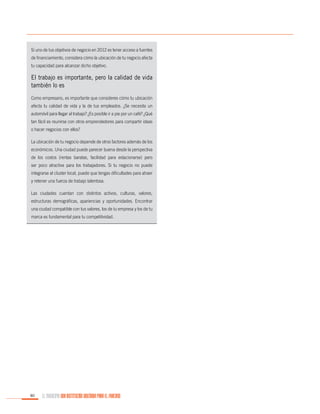 Si uno de tus objetivos de negocio en 2012 es tener acceso a fuentes
de financiamiento, considera cómo la ubicación de tu negocio afecta
tu capacidad para alcanzar dicho objetivo.

El trabajo es importante, pero la calidad de vida
también lo es
Como empresario, es importante que consideres cómo tu ubicación
afecta tu calidad de vida y la de tus empleados. ¿Se necesita un
automóvil para llegar al trabajo? ¿Es posible ir a pie por un café? ¿Qué
tan fácil es reunirse con otros emprendedores para compartir ideas
o hacer negocios con ellos?
La ubicación de tu negocio depende de otros factores además de los
económicos. Una ciudad puede parecer buena desde la perspectiva
de los costos (rentas baratas, facilidad para estacionarse) pero
ser poco atractiva para los trabajadores. Si tu negocio no puede
integrarse al cluster local, puede que tengas dificultades para atraer
y retener una fuerza de trabajo talentosa.
Las ciudades cuentan con distintos activos, culturas, valores,
estructuras demográficas, apariencias y oportunidades. Encontrar
una ciudad compatible con tus valores, los de tu empresa y los de tu
marca es fundamental para tu competitividad.

80

EL MUNICIPIO UNA INSTITUCIÓN DISEÑADA PARA EL FRACASO

 