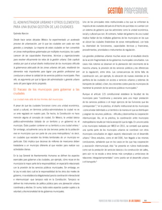 GESTIÓN PROFESIONAL
El administrador urbano y otros elementos
para una buena gestión de las ciudades

Uno de los principales retos institucionales a los que se enfrentan la

Gabriela Alarcón

social y cultural que son. Al contrario, hablar del gobierno de una ciudad

Desde hace varias décadas México ha experimentado un acelerado
proceso de urbanización, por lo que las ciudades son cada vez más
grandes y complejas. La mayoría de estas ciudades se han convertido
en zonas metropolitanas gobernadas por múltiples municipios, los cuales

mayoría de las ciudades del país es el hecho de que éstas no cuentan con
un sistema de gobierno que las administre como la unidad económica,
implica hablar de los múltiples gobiernos de los municipios en los que
se ubican las ciudades (tratándose de zonas metropolitanas), con toda
su diversidad de funcionarios, capacidades técnicas y financieras,
procedimientos, prioridades e instrumentos de regulación.

carecen de las capacidades financieras, técnicas y organizacionales

Los grandes problemas urbanos muchas veces son el resultado directo

para resolver eficazmente los retos de la gestión urbana. Este capítulo

de la acción fragmentada de los gobiernos municipales conurbados. Los

analiza por qué el actual diseño institucional de los municipios dificulta

casos más notorios se observan en la planeación del crecimiento de la

la gobernanza adecuada de las zonas urbanas del país, resaltando los

mancha urbana, la provisión de los servicios públicos y las diferencias

elementos más importantes para lograr una gestión profesional que

en la regulación, entre otros. Las consecuencias de dicha falta de

conduzcan a elevar la calidad de los servicios públicos municipales. Para

coordinación son, por ejemplo, la ubicación de nuevas viviendas en la

ello, se argumenta por qué la figura del administrador o gerente urbano

periferia de las ciudades sin acceso a servicios urbanos y sistemas de

sería útil para lograr dicho propósito.

transporte de calidad, o bien, los crecientes costos para los municipios de

El fracaso de los municipios para gobernar a las
ciudades

mantener la provisión de los servicios públicos municipales.3
Aunque el artículo 115 constitucional establece la facultad de los
municipios para “coordinarse y asociarse para una mejor prestación

La ciudad más allá de los límites del municipio

de los servicios públicos o el mejor ejercicio de las funciones que les

A pesar de que las ciudades funcionan como una unidad económica,

correspondan”,4 en la práctica, el diseño institucional de los municipios

social y cultural, en términos jurídico-administrativos la ciudad no es

–como el estar delimitado a un territorio o la manera en que se distribuyen

un ente regulado en nuestro país. De hecho, la Constitución no hace

y asignan los recursos públicos– dificulta y desincentiva la cooperación

mención alguna al concepto de ciudad. En México, la unidad básica

intermunicipal. Así, en la práctica, la coordinación entre municipios

político-administrativa (dotada de un territorio y un gobierno) es el

metropolitanos resulta ser más la excepción que la regla. En una encuesta

1

municipio. Éstos pueden contener en su territorio a una ciudad entera.

a los municipios realizada por IMCO en 2011, se constató que apenas

Sin embargo, actualmente cerca de dos terceras partes de la población

una quinta parte de los municipios urbanos se coordinan con otros

vive en municipios que son parte de una zona metropolitana,2 es decir,

municipios conurbados en algún aspecto relacionado con el desarrollo

en ciudades que exceden los límites territoriales de un municipio en

urbano.5 Otros estudios, como el del CIDE, han llegado a las mismas

particular. Esto implica que decenas de millones de mexicanos deben

conclusiones, señalando que en los casos en los que hay cooperación

trasladarse a un municipio diferente al que residen para realizar sus

y asociación intermunicipal, ésta “se presenta en rubros tradicionales

actividades diarias.

como son la prestación de servicios básicos o la construcción de calles,

En la Ley General de Asentamientos Humanos se definen los aspectos
esenciales para gobernar a las ciudades, por ejemplo, cómo recae en los
municipios la mayor parte de la responsabilidad, en especial lo relacionado

pero aún no se escala a otros temas más complejos y ambiciosos de
relaciones intergubernamentales” como podría ser el desarrollo urbano
o el transporte.6

con la provisión de los servicios públicos municipales. Sin embargo, en
la Ley no está claro cuál es la responsabilidad de los otros dos niveles de
gobierno, ni se establece la obligatoriedad para la coordinación intersectorial
e intermunicipal –que tampoco está en la Constitución. Tampoco se
definen los instrumentos de política pública para una planeación urbana
coordinada y efectiva. En suma, todos estos aspectos quedan sujetos a la
voluntad y discrecionalidad de los gobiernos municipales.

PROPUESTAS PARA LA GESTIÓN PROFESIONAL DE LAS CIUDADES

83

 