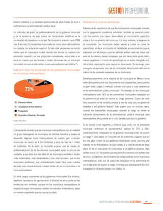 GESTIÓN PROFESIONAL
anterior conduce a un escenario permanente de altos niveles de error e
ineficiencia en la administración pública local.

Pérdida de la curva de aprendizaje
Además de la importancia de que los funcionarios municipales cuenten

Un indicador del grado de profesionalización de un gobierno municipal

con la preparación académica suficiente, también es esencial contar

y de la existencia de este acervo de herramientas analíticas es la

con funcionarios que hayan desarrollado el conocimiento específico

escolaridad del presidente municipal. No obstante lo anterior, hasta 2009

sobre el funcionamiento del municipio. En otras palabras, la experiencia

casi 3 de cada 10 presidentes municipales en municipios metropolitanos

es importante. Los municipios deben valorar y cuidar su curva de

no contaba con educación superior. Si bien esta proporción es mucho

aprendizaje, es decir, el conjunto de habilidades y conocimientos que se

menor que en municipios rurales (donde dos tercios no cuentan con

adquieren con el tiempo y que les permite realizar cada vez mejor una

educación superior), es una proporción considerable, sobre todo si se

serie de funciones y tareas complejas, que son hasta cierto punto más o

toma en cuenta que las buenas o malas decisiones de un municipio

menos repetitivas. La curva de aprendizaje es un activo intangible muy

conurbado afectan al resto de las zonas metropolitanas (ver Gráfica 2).

útil en toda organización para mejorar su desempeño. Sin embargo, para

Gráfica 2. Nivel de escolaridad de los presidentes municipales
en municipios metropolitanos

protegerla es necesario procurar la continuidad del personal calificado al
interior de las unidades operativas de los municipios.
Desafortunadamente, en la mayoría de los municipios en México no se
valora la experiencia de sus funcionarios más importantes, pues quienes
ocupan estos cargos a menudo cuentan con poca o nula experiencia
en la administración pública municipal. Por ejemplo, en los municipios
metropolitanos solo 18% de los presidentes municipales trabajaban en
el gobierno local antes de asumir su cargo presente. Cuatro de cada
diez provenían de la iniciativa privada y tres de cada diez de gobiernos
estatales o del gobierno federal.9 Esto sugiere que, en muchos casos,
cuando los presidentes municipales asumen el cargo no tienen el
suficiente conocimiento de la administración pública municipal para

Fuente: CIDE (2011).

desempeñarse eficazmente en el corto periodo que dura su gobierno.
Si se incluye a los regidores y síndicos (que junto con el presidente

Es importante recordar que los municipios metropolitanos son en realidad
un grupo heterogéneo de municipios de distintos tamaños y niveles de
desarrollo. Algunas zonas metropolitanas de nuestro país contienen
municipios de menos de 4 mil habitantes y otros de más de 1 millón
de habitantes. Por lo tanto, es razonable suponer que los niveles de
profesionalización de los funcionarios municipales varían mucho en las
ciudades, y que éstos son más altos en los municipios centrales o núcleo
-más urbanizados, más desarrollados y con más recursos- que en los
municipios periféricos, que probablemente hasta hace unas cuantas
décadas eran eminentemente rurales (antes de ser incorporados a la
zona metropolitana).

municipal conforman el ayuntamiento), apenas el 17% y 19%,
respectivamente, trabajaban en el gobierno municipal antes de asumir
su cargo.10 Estos datos, en conjunto con los anteriores, sugieren que en
los más altos niveles de los gobiernos municipales existe una muy alta
rotación de los funcionarios, lo cual aunado a la falta de planes de largo
plazo, le da un bajo grado de continuidad a las políticas públicas. Algo
similar ocurre con los puestos que requieren funcionarios con perfiles más
técnicos: por ejemplo, de los titulares de obras públicas en los municipios
metropolitanos, sólo uno de cada tres trabajaban en la administración
municipal antes de asumir su cargo, mientras que prácticamente la mitad
trabajaban en el sector privado (ver Gráfica 3).

En otros cargos importantes de los gobiernos municipales (los síndicos,
regidores, secretarios de ayuntamiento o titulares de obras públicas) las
tendencias son similares: aunque en los municipios metropolitanos la
mayoría de estos funcionarios cuentan con estudios universitarios, existe
un número importante que no cuenta con ellos.

PROPUESTAS PARA LA GESTIÓN PROFESIONAL DE LAS CIUDADES

85

 