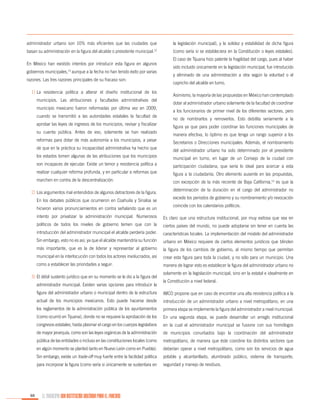 administrador urbano son 10% más eficientes que las ciudades que

la legislación municipal), y la solidez y estabilidad de dicha figura

basan su administración en la figura del alcalde o presidente municipal.

(como sería si se estableciera en la Constitución o leyes estatales).

12

En México han existido intentos por introducir esta figura en algunos
gobiernos municipales,13 aunque a la fecha no han tenido éxito por varias
razones. Las tres razones principales de su fracaso son:
1)	La resistencia política a alterar el diseño institucional de los
municipios. Las atribuciones y facultades administrativas del
municipio mexicano fueron reformadas por última vez en 2009,
cuando se transmitió a las autoridades estatales la facultad de
aprobar las leyes de ingresos de los municipios, revisar y fiscalizar
su cuenta pública. Antes de eso, solamente se han realizado
reformas para dotar de más autonomía a los municipios, a pesar
de que en la práctica su incapacidad administrativa ha hecho que

El caso de Tijuana hizo patente la fragilidad del cargo, pues al haber
sido incluido únicamente en la legislación municipal, fue introducido
y eliminado de una administración a otra según la voluntad o el
capricho del alcalde en turno.
	 Asimismo, la mayoría de las propuestas en México han contemplado
dotar al administrador urbano solamente de la facultad de coordinar
a los funcionarios de primer nivel de los diferentes sectores, pero
no de nombrarlos y removerlos. Esto debilita seriamente a la
figura ya que para poder coordinar las funciones municipales de
manera efectiva, lo óptimo es que tenga un rango superior a los
Secretarios o Direcciones municipales. Además, el nombramiento
del administrador urbano ha sido determinado por el presidente

los estados tomen algunas de las atribuciones que los municipios

municipal en turno, en lugar de un Consejo de la ciudad con

son incapaces de ejecutar. Existe un temor y resistencia política a

participación ciudadana, que sería lo ideal para acercar a esta

realizar cualquier reforma profunda, y en particular a reformas que

figura a la ciudadanía. Otro elemento ausente en las propuestas,

marchen en contra de la descentralización.

con excepción de la más reciente de Baja California,14 es que la

2)	Los argumentos mal entendidos de algunos detractores de la figura.
En los debates públicos que ocurrieron en Coahuila y Sinaloa se
hicieron varios pronunciamientos en contra señalando que es un

determinación de la duración en el cargo del administrador no
excede los periodos de gobierno y su nombramiento y/o revocación
coincide con los calendarios políticos.

intento por privatizar la administración municipal. Numerosos

Es claro que una estructura institucional, por muy exitosa que sea en

políticos de todos los niveles de gobierno temen que con la

ciertos países del mundo, no puede adoptarse sin tener en cuenta las

introducción del administrador municipal el alcalde perdería poder.

características locales. La implementación del modelo del administrador

Sin embargo, esto no es así, ya que el alcalde mantendría su función

urbano en México requiere de ciertos elementos jurídicos que blinden

más importante, que es la de liderar y representar al gobierno

la figura de los cambios de gobierno, al mismo tiempo que permitan

municipal en la interlocución con todos los actores involucrados, así

crear esta figura para toda la ciudad, y no sólo para un municipio. Una

como a establecer las prioridades a seguir.

manera de lograr esto es establecer la figura del administrador urbano no

3)	El débil sustento jurídico que en su momento se le dio a la figura del
administrador municipal. Existen varias opciones para introducir la

solamente en la legislación municipal, sino en la estatal e idealmente en
la Constitución a nivel federal.

figura del administrador urbano o municipal dentro de la estructura

introducción de un administrador urbano a nivel metropolitano, en una

los reglamentos de la administración pública de los ayuntamientos

primera etapa se implemente la figura del administrador a nivel municipal.

(como ocurrió en Tijuana), donde no se requiere la aprobación de los

En una segunda etapa, se puede desarrollar un arreglo institucional

congresos estatales, hasta plasmar el cargo en los cuerpos legislativos

en la cual el administrador municipal se fusione con sus homólogos

de mayor jerarquía, como son las leyes orgánicas de la administración

de municipios conurbados bajo la coordinación del administrador

pública de las entidades o incluso en las constituciones locales (como

metropolitano, de manera que éste coordine los distintos sectores que

en algún momento se planteó tanto en Nuevo León como en Puebla).

deberían operar a nivel metropolitano, como son los servicios de agua

Sin embargo, existe un trade-off muy fuerte entre la facilidad política

potable y alcantarillado, alumbrado público, sistema de transporte,

para incorporar la figura (como sería si únicamente se sustentara en

88

IMCO propone que en caso de encontrar una alta resistencia política a la

actual de los municipios mexicanos. Esto puede hacerse desde

seguridad y manejo de residuos.

EL MUNICIPIO UNA INSTITUCIÓN DISEÑADA PARA EL FRACASO

 