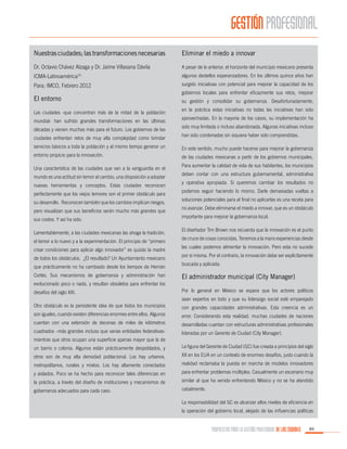 GESTIÓN PROFESIONAL
Nuestras ciudades; las transformaciones necesarias

Eliminar el miedo a innovar

Dr. Octavio Chávez Alzaga y Dr. Jaime Villasana Dávila

A pesar de lo anterior, el horizonte del municipio mexicano presenta

ICMA-Latinoamérica

algunos destellos esperanzadores. En los últimos quince años han

Para; IMCO, Febrero 2012

surgido iniciativas con potencial para mejorar la capacidad de los

15

El entorno
Las ciudades -que concentran más de la mitad de la población
mundial- han sufrido grandes transformaciones en las últimas
décadas y vienen muchas más para el futuro. Los gobiernos de las
ciudades enfrentan retos de muy alta complejidad como brindar

gobiernos locales para enfrentar eficazmente sus retos, mejorar
su gestión y consolidar su gobernanza. Desafortunadamente,
en la práctica estas iniciativas no todas las iniciativas han sido
aprovechadas. En la mayoría de los casos, su implementación ha
sido muy limitada o incluso abandonada. Algunas iniciativas incluso
han sido condenadas sin siquiera haber sido comprendidas.

servicios básicos a toda la población y al mismo tiempo generar un

En este sentido, mucho puede hacerse para mejorar la gobernanza

entorno propicio para la innovación.

de las ciudades mexicanas a partir de los gobiernos municipales.

Una característica de las ciudades que van a la vanguardia en el
mundo es una actitud sin temor al cambio, una disposición a adoptar
nuevas herramientas y conceptos. Estas ciudades reconocen
perfectamente que los viejos temores son el primer obstáculo para
su desarrollo. Reconocen también que los cambios implican riesgos,
pero visualizan que sus beneficios serán mucho más grandes que
sus costos. Y así ha sido.
Lamentablemente, a las ciudades mexicanas las ahoga la tradición,
el temor a lo nuevo y a la experimentación. El principio de “primero
crear condiciones para aplicar algo innovador” es quizás la madre
de todos los obstáculos. ¿El resultado? Un Ayuntamiento mexicano
que prácticamente no ha cambiado desde los tiempos de Hernán
Cortés. Sus mecanismos de gobernanza y administración han

Para aumentar la calidad de vida de sus habitantes, los municipios
deben contar con una estructura gubernamental, administrativa
y operativa apropiada. Si queremos cambiar los resultados no
podemos seguir haciendo lo mismo. Darle demasiadas vueltas a
soluciones potenciales para al final no aplicarlas es una receta para
no avanzar. Debe eliminarse el miedo a innovar, que es un obstáculo
importante para mejorar la gobernanza local.
El diseñador Tim Brown nos recuerda que la innovación es el punto
de cruce de cosas conocidas. Tenemos a la mano experiencias desde
las cuales podemos alimentar la innovación. Pero esta no sucede
por sí misma. Por el contrario, la innovación debe ser explícitamente
buscada y aplicada.

El administrador municipal (City Manager)

evolucionado poco o nada, y resultan obsoletos para enfrentar los
desafíos del siglo XXI.

Por lo general en México se espera que los actores políticos
sean expertos en todo y que su liderazgo social esté emparejado

Otro obstáculo es la persistente idea de que todos los municipios

con grandes capacidades administrativas. Esta creencia es un

son iguales, cuando existen diferencias enormes entre ellos. Algunos

error. Considerando esta realidad, muchas ciudades de naciones

cuentan con una extensión de decenas de miles de kilómetros

desarrolladas cuentan con estructuras administrativas profesionales

cuadrados –más grandes incluso que varias entidades federativas-

lideradas por un Gerente de Ciudad (City Manager).

mientras que otros ocupan una superficie apenas mayor que la de
un barrio o colonia. Algunos están prácticamente despoblados, y

La figura del Gerente de Ciudad (GC) fue creada a principios del siglo

otros son de muy alta densidad poblacional. Los hay urbanos,

XX en los EUA en un contexto de enormes desafíos, justo cuando la

metropolitanos, rurales y mixtos. Los hay altamente conectados

realidad reclamaba la puesta en marcha de modelos innovadores

y aislados. Poco se ha hecho para reconocer tales diferencias en

para enfrentar problemas múltiples. Casualmente un escenario muy

la práctica, a través del diseño de instituciones y mecanismos de

similar al que ha venido enfrentando México y no se ha atendido

gobernanza adecuados para cada caso.

cabalmente.
La responsabilidad del GC es alcanzar altos niveles de eficiencia en
la operación del gobierno local, alejado de las influencias políticas

PROPUESTAS PARA LA GESTIÓN PROFESIONAL DE LAS CIUDADES

89

 