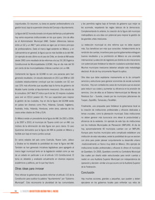 coyunturales. En resumen, su tarea es aportar profesionalismo a la

y les permitiría regirse bajo el formato de gobierno que mejor se

gestión local, bajo la supervisión directa del Concejo o Ayuntamiento.

les acomode, respetando las reglas básicas de la democracia.

La figura del GC ha evolucionado con el paso del tiempo y actualmente
hay varios esquemas institucionales en los que opera. Uno de ellos
es el Administrador Municipal (AM). Existen diferencias básicas

Complementando lo anterior, la creación de la figura del municipio
metropolitano es una idea con potencial para mejorar la gestión de
las grandes urbes mexicanas.

entre un GC y un AM,16 pero ambos se rigen por el mismo principio

La reelección municipal es otra reforma que no debe esperar

de profesionalismo. Dado el marco legal existente en México, y en

más. Sus beneficios son más que conocidos –fortalecimiento de la

Latinoamérica en general, la figura que es más factible es la del AM.

rendición de cuentas, incentivos para que los gobernantes entreguen

Un ejemplo de esto último es el caso de Chile, en donde el AM existe

buenos resultados- y su prohibición en México es una anomalía

desde 1992 como resultado de las reformas a la Ley 19.130 Orgánica

internacional. La elección de regidores por distrito es otro mecanismo

Constitucional de Municipalidades (LOCM). Hoy en día más del 50

con potencial para fortalecer la relación ciudadano-autoridad electa.

por ciento de las municipalidades chilenas cuentan con un AM.

Muchos municipios mexicanos deberían adoptar esta metodología
electoral. Al día de hoy únicamente Nayarit la aplica.

Ciertamente las figuras de GC/AM no son una panacea pero han
generado resultados. Un estudio elaborado en 2011 por IBM en 100

Otra idea que debe explotarse masivamente es la de compartir

ciudades estadounidense concluyó que las ciudades con GC son

servicios y estructuras para generar economías de escala sumando

casi 10% más eficientes que aquellas bajo la forma de gobierno de

recursos. Hoy son contados los casos de municipios que se asocian

Alcalde fuerte (similar al Ayuntamiento mexicano). Otro estudio de

para reducir sus costos y aumentar su eficiencia en la provisión de

la consultora 24/7 Wall ST indica que 6 de las 10 mejores ciudades

servicios. Uno de ellos es el Sistema Intermunicipal de Manejo de

para vivir en EEUU poseen GC. Por sus capacidad para mejorar

Residuos Sur – Sureste, creado por los municipios jaliscienses de

la gestión de las ciudades, hoy en día la figura del GC/AM existe

Tuxpan, Zapotiltic, Tamazula y Tecalitlán.

en países tan diversos como Perú, Holanda, Canadá, Inglaterra,
Australia, India, Holanda, Honduras, entre otros, además de los
casos antes citados de Chile y EUA.

Finalmente, una propuesta para fortalecer la gobernanza local es
la creación de instituciones profesionales y eficaces dedicadas a
temas cruciales, como la planeación municipal. Estas instituciones

En México existe un precedente de la figura de AM. De 2001 a 2004,

no deben generar más burocracia sino elevar la productividad y

y de 2007 a 2010, el municipio de Tijuana contó con un AM. Los

eficiencia de la existente. Un ejemplo de este tipo de instituciones

motivos de la eliminación de esta figura son poco claros. El caso

son los Institutos Municipales de Planeación (IMPLAN). Al día de

tijuanense demuestra que la figura del AM es posible en México y

hoy, aproximadamente 40 municipios cuentan con un IMPLAN.

factible aún bajo el marco jurídico actual.

Aunque para muchos municipios sería complicado establecer una
institución de esta naturaleza, existe la posibilidad de que se asocien

En varios estados del país como Coahuila, Nuevo León, Jalisco

con otros para poder planear conjuntamente su desarrollo urbano

y Sinaloa se ha debatido la posibilidad de crear la figura del AM.

–tradicionalmente un flanco muy débil en México. Otro ejemplo de

También se han generado iniciativas legislativas para agregarlo al

instituciones locales profesionales y eficaces lo ofrece el municipio

marco legal municipal tanto en la legislación estatal como ya sea

de Querétaro. En 2005, Querétaro convirtió su Contraloría Municipal

de un estado en particular o en el artículo 115 Constitucional. El

(las cuales por diseño están estructuradas para rendir cuentas a

tema es debatido y analizado actualmente en diversos espacios

nadie) en una Auditoría Superior Municipal con independencia de

académicos y políticos, por lo que hay futuro.

operación y decisión -similar a lo que ocurre con la Auditoría Superior

Otras ideas para innovar
Para reforzar la gobernanza ayudaría reformar el artículo 115 de la

de la Federación.

Conclusión

Constitución para sustituir la palabra “Ayuntamiento” por “Gobierno

Hay muchas acciones, grandes y pequeñas, que pueden y deben

Municipal”. Esto reconocería la pluralidad de las comunidades

ejecutarse en los gobiernos locales para enfrentar sus retos de

90

EL MUNICIPIO UNA INSTITUCIÓN DISEÑADA PARA EL FRACASO

 