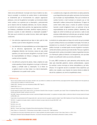 interior de la administración municipal como hacia el exterior (es decir,

(4)	 La existencia de un órgano de control interno con plena autonomía

hacia la sociedad). La rendición de cuentas interna (o administrativa)

y que tenga atribuciones para aplicar sanciones a los funcionarios

es fundamental para el funcionamiento de cualquier organización

que incumplan sus responsabilidades. Para que la rendición de

jerárquica, como son los gobiernos municipales: sus funcionarios deben

cuentas funcione a nivel municipal, es necesario que un mal

rendir cuentas a sus superiores por su desempeño, y particularmente

desempeño conlleve consecuencias disciplinarias. El órgano de

por la relación entre los resultados obtenidos y los insumos utilizados.

control interno debe actuar a manera de auditoría municipal,

La rendición de cuentas interna permite a las organizaciones identificar

haciendo cumplir la legislación local y, en particular, la ley de

sus fortalezas y debilidades funcionales, identificar mejores prácticas y

responsabilidades de los servidores públicos. Idealmente, este

sancionar a quienes no están obteniendo un desempeño aceptable.

23

órgano de control no tendría por qué sancionar a nadie: la sola

Pero para que la rendición de cuentas funcione, deben existir algunas

amenaza creíble debería ser suficiente para, por ejemplo, disuadir

condiciones:

a los funcionarios de incurrir en actos de corrupción.

(1)	 Una estructura organizacional que deje en claro quién le rinde
cuentas a quién al interior del gobierno municipal.
(2)	 Una delimitación de responsabilidades que se derive lógicamente
de la estructura organizacional, que elimine cualquier
ambigüedad referente a las funciones y tareas de cada unidad
operativa y de cada funcionario del gobierno municipal. Cuando
las responsabilidades son difusas o ambiguas, la rendición de
cuentas se torna imposible.
(3)	 Una definición puntual de los planes, metas y objetivos de cada
unidad operativa al interior del gobierno municipal, e información
objetiva y confiable sobre su desempeño. Si al interior de
un gobierno local no se fijan metas ni se mide el desempeño,
simplemente no se pueden rendir cuentas.

La rendición de cuentas externa se basa en la noción de que la sociedad
es quien contrata y financia a sus autoridades municipales. Por lo tanto, la
sociedad es en su conjunto el “superior inmediato” de la administración
pública municipal. La sociedad aporta recursos al gobierno municipal a
cambio de los bienes y servicios que recibe de éste. Para que un gobierno
local pueda rendir cuentas a la sociedad no basta con garantizar el acceso
a la información pública (el derecho a la transparencia), sino que debe
proveer una justificación sobre sus acciones y decisiones.
En suma, IMCO considera los cuatro elementos arriba descritos como
clave para desarrollar gobiernos urbanos profesionalizados, capaces
de coordinar a varios municipios en temas metropolitanos y, por tanto,
eficaces. En la siguiente sección se abordarán temas específicos que
atañen a las ciudades y que impactan de manera directa la calidad de
vida de los ciudadanos, así como la competitividad urbana.

Referencias
1.

	 Este es el caso de ciudades-municipio como Culiacán, Hermosillo o León, que contienen en su totalidad a las ciudades homónimas, aunque algunas también contienen localidades mucho más pequeñas que

2.

	 CONAPO (2007). “Delimitación de las zonas metropolitanas de México 2005.” Página 21.

3.

	 CONAPO (2007). Op cit. p.7.

4.

	 Constitución Política de los Estados Unidos Mexicanos, Art. 115 sección III.

5.

	 Encuesta realizada de octubre de 2010 a febrero de 2011 a los directores de Desarrollo Urbano municipales o su equivalente, para el estudio “Índice de Competitividad Municipal en Materia de Vivienda:

6.

	 CIDE (2009). “Gobierno y administración pública municipal: Un panorama de fragilidad institucionalizada,” en Los gobiernos municipales a debate: un análisis de la institución municipal a través de la Encuesta

7.

	 El gasto público municipal representa sólo 9% del gasto público total –cuatro veces menos de lo que gastan los gobiernos estatales. Fuente: INEGI, Estadísticas de Finanzas Públicas Estatales y Municipales.

8.

	 CIDE (2011). “Los gobiernos municipales a debate: un análisis de la institución municipal a través de la Encuesta INEGI 2009.” p.103.

9.

	 CIDE (2009). Op cit.

no forman parte de las ciudades con el nombre del municipio.

Viviendas para Desarrollar Ciudades” publicado en julio de 2011.
de INEGI 2009. p.101.

10.

	CIDE (2011). Op cit. p.53.

11.

	CIDE (2011). Op cit. p.103.

12.

	IBM (2011). “Smarter, Faster, Cheaper. An Operations Efficiency Benchmarking Study of 100 American Cities.”

13.

	Chávez, Octavio, et. al. (Diciembre 2011). “El Administrador municipal en México; un recuento a 2011.” ICMA-Latinoamérica.

14.

	La cual plantea que una vez electo el administrador, éste dure en su cargo el equivalente a dos periodos de gobierno municipal. Fuente: Chávez, Octavio, et. al. (2011). Op cit.

15.

	ICMA significa International City/County Management Association, una asociación internacional de gerentes y administradores profesionales de ciudades y condados.

92

EL MUNICIPIO UNA INSTITUCIÓN DISEÑADA PARA EL FRACASO

 
