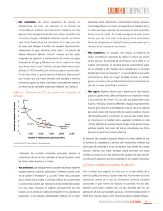 CIUDADES COMPACTAS
1.	 Más sustentables. Un menor desperdicio de recursos en

proximidad entre productores y consumidores (mejores servicios,

infraestructura, así como una reducción en el consumo de

menor fatiga debido a un menor tiempo perdido en traslados, etc.) y

combustibles por traslados más cortos de los ciudadanos, son solo

c) existe una mayor capacidad de especialización tanto de la oferta

algunas de las ventajas de la densificación urbana. Un edificio que

laboral como de capital. Es por ello que algunos de estos autores

concentre a una gran cantidad de habitantes requiere una mínima

afirman que más de la mitad de la varianza en la productividad

parte de la infraestructura que necesitarían en su lugar una serie

laboral de trabajadores en Estados Unidos se puede explicar por la

de casas para albergar a familias por separado (pavimentación,

densidad de las ciudades en que residen.

instalaciones de agua, eléctricas, entre otros).11 Un estudio del
Natural Resources Defense Council12 muestra que los costos
marginales de operación y mantenimiento del sistema de aguas
residuales en Chicago y Cleveland son mucho mayores en zonas
poco densas de la ciudad. El estudio contrasta diferencias en costos
de hasta un 100% entre las zonas más densas y las de baja densidad.
Por otro lado, existe un gran consenso en la literatura internacional13
que muestra que una mayor densidad está asociada a menores
emisiones de gases de efecto invernadero, principalmente debido a
un menor uso de transporte privado por habitante (ver Gráfica 1)
Gráfica 1. Emisiones de CO2 por persona en transporte vs
densidad

de los servicios. Al aumentar la concentración de la oferta en un
espacio más reducido, es más fácil para los consumidores migrar
de un producto a otro. Además de la competencia, la densidad
también promueve la innovación,18 ya que el talento se encuentra
concentrado en áreas con mayor densidad humana. Lo anterior
genera una mayor y más sencilla transferencia de conocimiento que
permite un mayor aprendizaje e innovación.
4.	 Más seguras. Expertos afirman que la existencia de más espacios
públicos y gente en las calles contribuye en una importante medida
Fajardo y Peñalosa, alcaldes de Medellín y Bogotá respectivamente,

5

Los Angeles

4

basaron gran parte de sus estrategias en dotar de vida a las calles de

Toronto

la ciudad a través del mejoramiento de espacios públicos, impulso

Chicago

del transporte público y promoción de usos de suelo mixtos. Como

3

Bangkok

2
Paris-IDF

1
0

mayor competencia incrementa la calidad y reduce los precios

a la prevención del crimen.19 Es por esto que gobernantes como

Denver

6

3.	 Más competitivas. En ciudades más densas, la existencia de

0

5,000

se menciona en el capítulo sobre seguridad, contenido en este

Geneva
New York city
Prague
Cape Town
LondonTianjin
Beijing

10,000

Shanghai

15,000

20,000

informe, el hecho de que las ciudades tengan a más gente en zonas
públicas durante más horas del día es considerada una forma

Barcelona

25,000

Densidad de población urbana (personas por km2)

eficiente de reducir la incidencia delictiva.
En resumen, las ciudades compactas ofrecen una mejor calidad de vida
al aumentar la competencia y derrama del conocimiento, mientras que

Fuente: OCDE (2012). Green Growth & Urban Development.

disminuyen las emisiones y el uso de recursos para proveer los mismos
	 Finalmente, las ciudades compactas promueven también la
conservación de los recursos naturales al reducir la presión sobre
las zonas rurales aledañas a la ciudad.
2.	 Más productivas. Los trabajadores en ciudades más densas obtienen

servicios. Además, una mayor densidad urbana promueve una mayor
convivencia social con aún más repercusiones positivas. Por estas razones,
a continuación analizamos qué tan compactas son las ciudades mexicanas.

¿Existen ciudades compactas en México?

mayores salarios y son más productivos.14 Diversos estudios como

Para contestar esta pregunta no basta con un simple análisis de la

los de Glaeser, Andersson

y Ciccone, entre otros, concluyen

densidad poblacional en las ciudades mexicanas. Podrían existir ciudades

que a medida que aumenta la densidad urbana, aumenta también

densas con colonias de un solo uso (residencial, comercial, industrial)

la productividad laboral. Las mejoras en productividad relacionadas

provocando un gran número de traslados en automóvil. Por otro lado,

con una mayor densidad se explican principalmente por tres

también puede haber ciudades con una alta densidad pero sin una

razones: a) los ahorros en costos de transporte en los procesos de

planeación a futuro que considere ya sea su crecimiento poblacional o el

producción, b) las posibles externalidades positivas de la mayor

límite de la mancha urbana, como sucede con varias ciudades del país.

15

16

17

PROPUESTAS PARA LA GESTIÓN PROFESIONAL DE LAS CIUDADES

97

 