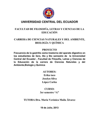 UNIVERSIDAD CENTRAL DEL ECUADOR
FACULTAD DE FILOSOFÍA, LETRAS Y CIENCIAS DE LA
EDUCACIÓN
CARRERA DE CIENCIAS NATURALES Y DEL AMBIENTE,
BIOLOGÍA Y QUÍMICA
PROYECTO
Frecuencia de la gastritis como trastorno del aparato digestivo en
los estudiantes de 3ero, 4to y 6to semestre de la Universidad
Central del Ecuador , Facultad de Filosofía, Letras y Ciencias de
la Educación de la carrera de Ciencias Naturales y del
Ambiente,Biología y Química
AUTORES:
Erika taco
Joselyn Silva
López Carlos
CURSO:
3er semestre “A”
TUTORA:Dra. María Verónica Maila Álvarez
19 de Julio, 2013
 