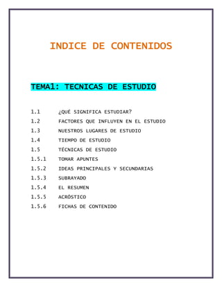 INDICE DE CONTENIDOS
TEMA1: TECNICAS DE ESTUDIO
1.1 ¿QUÉ SIGNIFICA ESTUDIAR?
1.2 FACTORES QUE INFLUYEN EN EL ESTUDIO
1.3 NUESTROS LUGARES DE ESTUDIO
1.4 TIEMPO DE ESTUDIO
1.5 TÉCNICAS DE ESTUDIO
1.5.1 TOMAR APUNTES
1.5.2 IDEAS PRINCIPALES Y SECUNDARIAS
1.5.3 SUBRAYADO
1.5.4 EL RESUMEN
1.5.5 ACRÓSTICO
1.5.6 FICHAS DE CONTENIDO
 