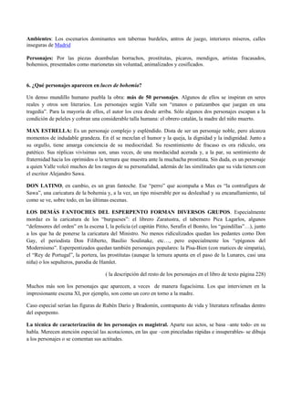 Ambientes: Los escenarios dominantes son tabernas burdeles, antros de juego, interiores míseros, calles
inseguras de Madrid
Personajes: Por las piezas deambulan borrachos, prostitutas, pícaros, mendigos, artistas fracasados,
bohemios, presentados como marionetas sin voluntad, animalizados y cosificados.

6. ¿Qué personajes aparecen en luces de bohemía?
Un denso mundillo humano puebla la obra: más de 50 personajes. Algunos de ellos se inspiran en seres
reales y otros son literarios. Los personajes según Valle son “enanos o patizambos que juegan en una
tragedia”. Para la mayoría de ellos, el autor los crea desde arriba. Sólo algunos dos personajes escapan a la
condición de peleles y cobran una considerable talla humana: el obrero catalán, la madre del niño muerto.
MAX ESTRELLA: Es un personaje complejo y espléndido. Dista de ser un personaje noble, pero alcanza
momentos de indudable grandeza. En él se mezclan el humor y la queja, la dignidad y la indignidad. Junto a
su orgullo, tiene amarga conciencia de su mediocridad. Su resentimiento de fracaso es ora ridículo, ora
patético. Sus réplicas vivísimas son, unas veces, de una mordacidad acerada y, a la par, su sentimiento de
fraternidad hacia los oprimidos o la ternura que muestra ante la muchacha prostituta. Sin duda, es un personaje
a quien Valle volcó muchos de los rasgos de su personalidad, además de las similitudes que su vida tienen con
el escritor Alejandro Sawa.
DON LATINO, en cambio, es un gran fantoche. Ese “perro” que acompaña a Max es “la contrafigura de
Sawa”, una caricatura de la bohemia y, a la vez, un tipo miserable por su deslealtad y su encanallamiento, tal
como se ve, sobre todo, en las últimas escenas.
LOS DEMÁS FANTOCHES DEL ESPERPENTO FORMAN DIVERSOS GRUPOS. Especialmente
mordaz es la caricatura de los “burgueses”: el librero Zaratustra, el tabernero Pica Lagarlos, algunos
“defensores del orden” en la escena I, la policía (el capitán Pitito, Serafín el Bonito, los “guindillas”…), junto
a los que ha de ponerse la caricatura del Ministro. No menos ridiculizados quedan los pedantes como Don
Gay, el periodista Don Filiberto, Basilio Soulinake, etc…, pero especialmente los “epígonos del
Modernismo”. Esperpentizados quedan también personajes populares: la Pisa-Bien (con matices de simpatía),
el “Rey de Portugal”, la portera, las prostitutas (aunque la ternura apunta en el paso de la Lunares, casi una
niña) o los sepulteros, parodia de Hamlet.
( la descripción del resto de los personajes en el libro de texto página 228)
Muchos más son los personajes que aparecen, a veces de manera fugacísima. Los que intervienen en la
impresionante escena XI, por ejemplo, son como un coro en torno a la madre.
Caso especial serían las figuras de Rubén Darío y Bradomín, contrapunto de vida y literatura refinadas dentro
del esperpento.
La técnica de caracterización de los personajes es magistral. Aparte sus actos, se basa –ante todo- en su
habla. Merecen atención especial las acotaciones, en las que –con pinceladas rápidas e insuperables- se dibuja
a los personajes o se comentan sus actitudes.

 