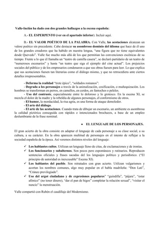 Valle-Inclán ha dado con dos grandes hallazgos a la escena española:
A.- EL ESPERPENTO (ver en el apartado inferior). Incluir aquí.
B.- EL VALOR POÉTICO DE LA PALABRA. Con Valle, las acotaciones alcanzan un
valore poético sin precedente. Cabe destacar su asombroso dominio del idioma que hace de él uno
de los grandes creadores que ha habido en nuestra lengua, “una figura que no tiene equivalentes
desde Quevedo”. Valle fue mucho más allá de los que permitían las convenciones escénicas de su
tiempo. Frente a lo que él llamaba un “teatro de camilla casera”, se declaró partidario de un teatro de
“numerosos escenarios” y hasta “un teatro que siga el ejemplo del cine actual”. Los prejuicios
sociales del público y de los empresarios condenaron a que sus obras fuesen para leer. Lo que explica
que sus acotaciones fuesen tan literarias como el diálogo mismo, y que no retrocediera ante ciertos
detalles irrepresentables.
- Deforma la realidad “trote épico”, “soldados romanos”:
- Degrada a los personajes a través de la animalización, cosificación, o muñequización. Los
hombres se transforman en perros, en camellos, en cerdos, en fantoches o peleles.
- Uso del contraste, especialmente entre lo doloroso y lo grotesco. En la escena XI, se
mezcla el dolor de la madre y la rebeldía de algunos personajes, el conformismo de otros.
- El humor, la mordacidad, la risa agria, es una forma de ataque demoledor.
- El arte del diálogo.
- El arte de las acotaciones. Cuando trata de dibujar un escenario, un ambiente es asombrosa
la calidad pictórica conseguida con rápidos e intencionados brochazos, a base de un empleo
deslumbrante de la frase nominal.
EL LENGUAJE DE LOS PERSONAJES.
El gran acierto de la obra consiste en adaptar el lenguaje de cada personaje a su clase social, a su
cultura, a su carácter. En la obra aparecen multitud de personajes en el intento de reflejar a la
sociedad española de la época. Así veremos distintos niveles del lenguaje:
 Los hablantes cultos. Utilizan un lenguaje lleno de citas, de exclamaciones y de ironías.
 Los funcionarios y subalternos. Son pocos pero espontáneos y rutinarios. Reproducen
sentencias oficiales y frases sacadas del los lenguajes político y periodístico. (“El
principio de autoridad es inexcusable” Escena XI).
 Los hablantes del pueblo. Son retratados con gran acierto. Utilizan vulgarismos y
acortan los nombres comunes, algo muy popular en el habla madrileña: “Don Lati”,
“Cráneo previlegiado”.
 Uso del argot ciudadano y de expresiones populares” “guindilla”, “pájara”, “estar
afónico” (no tener dinero), “dar el pan de higos” completar la relación sexual”, “visitar el
nuncio” la menstruación.
Valle compartió con Rubén el caudillaje del Modernismo.

 