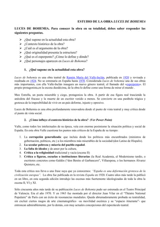 ESTUDIO DE LA OBRA LUCES DE BOHEMIA
LUCES DE BOHEMIA. Para conocer la obra en su totalidad, debes saber responder las
siguientes preguntas.







¿Qué supone en la actualidad esta obra?
¿Contexto histórico de la obra?
¿Cuál es el argumento de la obra?
¿Qué originalidad presenta la estructura?
¿Qué es el esperpento? ¿Cómo lo define y dónde?
¿Qué personajes aparecen en Luces de Bohemia?
1. ¿Qué supone en la actualidad esta obra?

Luces de bohemia es una obra teatral de Ramón María del Valle-Inclán, publicada en 1920 y revisada y
reeditada en 1924. No se estrenaría en España hasta 1970. Considerada Luces de bohemia una de sus obras
más importantes, con ella Valle-Inclán inaugura un nuevo género teatral, el llamado del «esperpento». El
propio protagonista,en la escena duodécima, de la obra lo define como una forma de mirar el mundo .
Max Estrella, un poeta miserable y ciego, protagoniza la obra. A partir de esa figura real trasciende la
anécdota del fracaso y la muerte de un escritor venido a menos. Se convierte en una parábola trágica y
grotesca de la imposibilidad de vivir en un país deforme, injusto y opresivo.
Luces de Bohemia es una obra profundamente renovadora desde el punto de vista teatral y muy crítica desde
el punto de vista social.
2. ¿Cómo influye el contexto histórico de la obra? (Ver Power Point)
Valle, como todos los intelectuales de su época, veía con enorme pesimismo la situación política y social de
España. En esta obra Valle cuestiona los puntos más críticos de la España de su tiempo:
1. La corrupción generalizada: que incluía desde los políticos más encumbrados (ministros de
gobernación, políticos, etc.) a los miembros más miserables de la sociedad (don Latino de Hispalis).
2. La secular pobreza y miseria del pueblo español.
3. La falta de ideales y de amor por la cultura.
4. Crítica a la religiosidad tradicional y vacía (escena II)
5. Crítica a figuras, escuelas o instituciones literarias (la Real Academia, el Modernismo tardío, o
escritores concretos como Galdós (“don Benito el Garbancero”, Villaespesa, o los hermanos Álvarez
Quintero, etc.
Toda esta crítica nos lleva a una frase suya que ya conocemos: “España es una deformación grotesca de la
civilización europea”. La obra fue publicada en la revista España en 1920. Cuatro años más tarde la publicó
en un libro, en esta segunda edición introdujo las escenas más fuertemente ideologizadas de toda la obra la
escena II, VI y XI.
Sólo cincuenta años más tarde de su publicación Luces de Bohemia pudo ser estrenada en el Teatro Principal
de Valencia. Era el año 1970. Y en 1963 fue montada por el director Jean Vilar en el “Théatre National
Populaire” de París con un éxito de resonancias mundiales. Queda abrumadoramente probada su teatralidad,
sin excluir ciertos rasgos de arte cinematográfico –su movilidad escénica y su “espacio itinerante”- que
entroncan admirablemente, por lo demás, con muy actuales concepciones del espectáculo teatral.

 