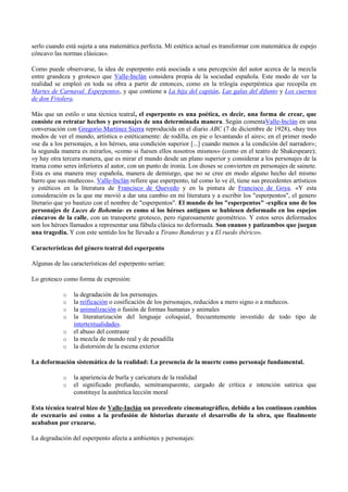 serlo cuando está sujeta a una matemática perfecta. Mi estética actual es transformar con matemática de espejo
cóncavo las normas clásicas».
Como puede observarse, la idea de esperpento está asociada a una percepción del autor acerca de la mezcla
entre grandeza y grotesco que Valle-Inclán considera propia de la sociedad española. Este modo de ver la
realidad se empleó en toda su obra a partir de entonces, como en la trilogía esperpéntica que recopila en
Martes de Carnaval. Esperpentos, y que contiene a La hija del capitán, Las galas del difunto y Los cuernos
de don Friolera.
Más que un estilo o una técnica teatral, el esperpento es una poética, es decir, una forma de crear, que
consiste en retratar hechos y personajes de una determinada manera. Según comentaValle-Inclán en una
conversación con Gregorio Martínez Sierra reproducida en el diario ABC (7 de diciembre de 1928), «hay tres
modos de ver el mundo, artística o estéticamente: de rodilla, en pie o levantando el aire»; en el primer modo
«se da a los personajes, a los héroes, una condición superior [...] cuando menos a la condición del narrador»;
la segunda manera es mirarlos, «como si fuesen ellos nosotros mismos» (como en el teatro de Shakespeare);
«y hay otra tercera manera, que es mirar el mundo desde un plano superior y considerar a los personajes de la
trama como seres inferiores al autor, con un punto de ironía. Los dioses se convierten en personajes de sainete.
Esta es una manera muy española, manera de demiurgo, que no se cree en modo alguno hecho del mismo
barro que sus muñecos». Valle-Inclán refiere que esperpento, tal como lo ve él, tiene sus precedentes artísticos
y estéticos en la literatura de Francisco de Quevedo y en la pintura de Francisco de Goya. «Y esta
consideración es la que me movió a dar una cambio en mi literatura y a escribir los "esperpentos", el genero
literario que yo bautizo con el nombre de "esperpentos". El mundo de los "esperpentos" -explica uno de los
personajes de Luces de Bohemia- es como si los héroes antiguos se hubiesen deformado en los espejos
cóncavos de la calle, con un transporte grotesco, pero rigurosamente geométrico. Y estos seres deformados
son los héroes llamados a representar una fábula clásica no deformada. Son enanos y patizambos que juegan
una tragedia. Y con este sentido los he llevado a Tirano Banderas y a El ruedo ibérico».
Características del género teatral del esperpento
Algunas de las características del esperpento serían:
Lo grotesco como forma de expresión:
o
o
o
o
o
o
o

la degradación de los personajes.
la reificación o cosificación de los personajes, reducidos a mero signo o a muñecos.
la animalización o fusión de formas humanas y animales
la literaturización del lenguaje coloquial, frecuentemente investido de todo tipo de
intertextualidades.
el abuso del contraste
la mezcla de mundo real y de pesadilla
la distorsión de la escena exterior

La deformación sistemática de la realidad: La presencia de la muerte como personaje fundamental.
o
o

la apariencia de burla y caricatura de la realidad
el significado profundo, semitransparente, cargado de crítica e intención satírica que
constituye la auténtica lección moral

Esta técnica teatral hizo de Valle-Inclán un precedente cinematográfico, debido a los continuos cambios
de escenario así como a la profusión de historias durante el desarrollo de la obra, que finalmente
acababan por cruzarse.
La degradación del esperpento afecta a ambientes y personajes:

 