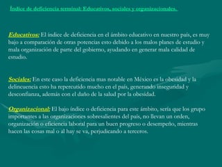 Índice de deficiencia terminal: Educativos, sociales y organizacionales. Educativos: El índice de deficiencia en el ámbito educativo en nuestro país, es muy bajo a comparación de otras potencias esto debido a los malos planes de estudio y mala organización de parte del gobierno, ayudando en generar mala calidad de estudio. Sociales: En este caso la deficiencia mas notable en México es la obesidad y la delincuencia esto ha repercutido mucho en el país, generando inseguridad y desconfianza, además con el daño de la salud por la obesidad. Organizacional: El bajo índice o deficiencia para este ámbito, sería que los grupo importantes a las organizaciones sobresalientes del país, no llevan un orden, organización o eficiencia laboral para un buen progreso o desempeño, mientras hacen las cosas mal o al hay se va, perjudicando a terceros.