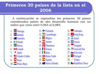 Primeros 30 países de la lista en el 2006   A continuación se expondrán los primeros 30 países considerados países de alto desarrollo humano con un índice que varía entre 0,963 al 0,885. 